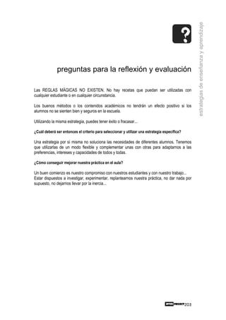 estrategias de enseñanza y aprendizaje
              preguntas para la reflexión y evaluación

Las REGLAS MÁGICAS NO EXISTEN. No hay recetas que puedan ser utilizadas con
cualquier estudiante o en cualquier circunstancia.

Los buenos métodos o los contenidos académicos no tendrán un efecto positivo si los
alumnos no se sienten bien y seguros en la escuela.

Utilizando la misma estrategia, puedes tener éxito o fracasar...

¿Cuál deberá ser entonces el criterio para seleccionar y utilizar una estrategia específica?

Una estrategia por sí misma no soluciona las necesidades de diferentes alumnos. Tenemos
que utilizarlas de un modo flexible y complementar unas con otras para adaptarnos a las
preferencias, intereses y capacidades de todos y todas.

¿Cómo conseguir mejorar nuestra práctica en el aula?

Un buen comienzo es nuestro compromiso con nuestros estudiantes y con nuestro trabajo...
Estar dispuestos a investigar, experimentar, replantearnos nuestra práctica, no dar nada por
supuesto, no dejarnos llevar por la inercia...




                                                                                               203
 