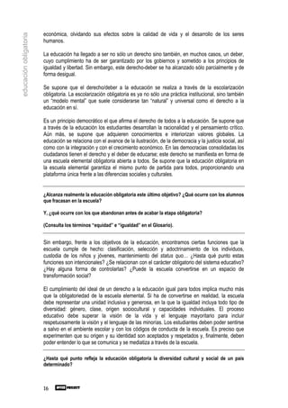 económica, olvidando sus efectos sobre la calidad de vida y el desarrollo de los seres
educación obligatoria

                        humanos.

                        La educación ha llegado a ser no sólo un derecho sino también, en muchos casos, un deber,
                        cuyo cumplimiento ha de ser garantizado por los gobiernos y sometido a los principios de
                        igualdad y libertad. Sin embargo, este derecho-deber se ha alcanzado sólo parcialmente y de
                        forma desigual.

                        Se supone que el derecho/deber a la educación se realiza a través de la escolarización
                        obligatoria. La escolarización obligatoria es ya no sólo una práctica institucional, sino también
                        un “modelo mental” que suele considerarse tan “natural” y universal como el derecho a la
                        educación en sí.

                        Es un principio democrático el que afirma el derecho de todos a la educación. Se supone que
                        a través de la educación los estudiantes desarrollan la racionalidad y el pensamiento crítico.
                        Aún más, se supone que adquieren conocimientos e interiorizan valores globales. La
                        educación se relaciona con el avance de la ilustración, de la democracia y la justicia social, así
                        como con la integración y con el crecimiento económico. En las democracias consolidadas los
                        ciudadanos tienen el derecho y el deber de educarse; este derecho se manifiesta en forma de
                        una escuela elemental obligatoria abierta a todos. Se supone que la educación obligatoria en
                        la escuela elemental garantiza el mismo punto de partida para todos, proporcionando una
                        plataforma única frente a las diferencias sociales y culturales.


                        ¿Alcanza realmente la educación obligatoria este último objetivo? ¿Qué ocurre con los alumnos
                        que fracasan en la escuela?

                        Y, ¿qué ocurre con los que abandonan antes de acabar la etapa obligatoria?

                        (Consulta los términos “equidad” e “igualdad” en el Glosario).


                        Sin embargo, frente a los objetivos de la educación, encontramos ciertas funciones que la
                        escuela cumple de hecho: clasificación, selección y adoctrinamiento de los individuos,
                        custodia de los niños y jóvenes, mantenimiento del status quo… ¿Hasta qué punto estas
                        funciones son intencionales? ¿Se relacionan con el carácter obligatorio del sistema educativo?
                        ¿Hay alguna forma de controlarlas? ¿Puede la escuela convertirse en un espacio de
                        transformación social?

                        El cumplimiento del ideal de un derecho a la educación igual para todos implica mucho más
                        que la obligatoriedad de la escuela elemental. Si ha de convertirse en realidad, la escuela
                        debe representar una unidad inclusiva y generosa, en la que la igualdad incluya todo tipo de
                        diversidad: género, clase, origen sociocultural y capacidades individuales. El proceso
                        educativo debe superar la visión de la vida y el lenguaje mayoritario para incluir
                        respetuosamente la visión y el lenguaje de las minorías. Los estudiantes deben poder sentirse
                        a salvo en el ambiente escolar y con los códigos de conducta de la escuela. Es preciso que
                        experimenten que su origen y su identidad son aceptados y respetados y, finalmente, deben
                        poder entender lo que se comunica y se mediatiza a través de la escuela.

                        ¿Hasta qué punto refleja la educación obligatoria la diversidad cultural y social de un país
                        determinado?



                        16
 