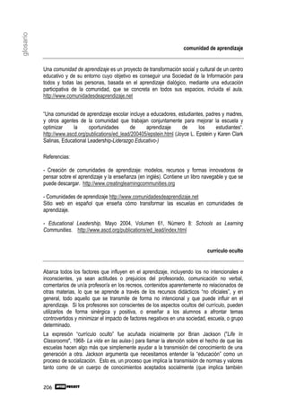 glosario


                                                                            comunidad de aprendizaje


           Una comunidad de aprendizaje es un proyecto de transformación social y cultural de un centro
           educativo y de su entorno cuyo objetivo es conseguir una Sociedad de la Información para
           todos y todas las personas, basada en el aprendizaje dialógico, mediante una educación
           participativa de la comunidad, que se concreta en todos sus espacios, incluida el aula.
           http://www.comunidadesdeaprendizaje.net


           “Una comunidad de aprendizaje escolar incluye a educadores, estudiantes, padres y madres,
           y otros agentes de la comunidad que trabajan conjuntamente para mejorar la escuela y
           optimizar     la     oportunidades      de     aprendizaje      de      los     estudiantes“.
           http://www.ascd.org/publications/ed_lead/200405/epstein.html (Joyce L. Epstein y Karen Clark
           Salinas, Educational Leadership-Liderazgo Educativo-)

           Referencias:

           - Creación de comunidades de aprendizaje: modelos, recursos y formas innovadoras de
           pensar sobre el aprendizaje y la enseñanza (en inglés). Contiene un libro navegable y que se
           puede descargar. http://www.creatinglearningcommunities.org

           - Comunidades de aprendizaje http://www.comunidadesdeaprendizaje.net
           Sitio web en español que enseña cómo transformar las escuelas en comunidades de
           aprendizaje.

           - Educational Leadership, Mayo 2004, Volumen 61, Número 8: Schools as Learning
           Communities. http://www.ascd.org/publications/ed_lead/index.html


                                                                                       currículo oculto


           Abarca todos los factores que influyen en el aprendizaje, incluyendo los no intencionales e
           inconscientes, ya sean actitudes o prejuicios del profesorado, comunicación no verbal,
           comentarios de un/a profesor/a en los recreos, contenidos aparentemente no relacionados de
           otras materias, lo que se aprende a través de los recursos didácticos “no oficiales”, y en
           general, todo aquello que se transmite de forma no intencional y que puede influir en el
           aprendizaje. Si los profesores son conscientes de los aspectos ocultos del currículo, pueden
           utilizarlos de forma sinérgica y positiva, o enseñar a los alumnos a afrontar temas
           controvertidos y minimizar el impacto de factores negativos en una sociedad, escuela, o grupo
           determinado.
           La expresión “currículo oculto” fue acuñada inicialmente por Brian Jackson ("Life In
           Classrooms", 1968- La vida en las aulas-) para llamar la atención sobre el hecho de que las
           escuelas hacen algo más que simplemente ayudar a la transmisión del conocimiento de una
           generación a otra. Jackson argumenta que necesitamos entender la “educación” como un
           proceso de socialización. Esto es, un proceso que implica la transmisión de normas y valores
           tanto como de un cuerpo de conocimientos aceptados socialmente (que implica también


           206
 