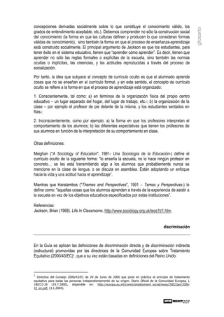 concepciones derivadas socialmente sobre lo que constituye el conocimiento válido, los




                                                                                                                glosario
grados de entendimiento aceptable, etc.). Debemos comprender no sólo la construcción social
del conocimiento (la forma en que las culturas definen y producen lo que consideran formas
válidas de conocimiento), sino también la forma en que el proceso de enseñanza-aprendizaje
está construido socialmente. El principal argumento de Jackson es que los estudiantes, para
tener éxito en el sistema educativo, tienen que “aprender cómo aprender”. Es decir, tienen que
aprender no sólo las reglas formales o explícitas de la escuela, sino también las normas
ocultas o implícitas, las creencias, y las actitudes reproducidas a través del proceso de
socialización.
Por tanto, la idea que subyace al concepto de currículo oculto es que el alumnado aprende
cosas que no se enseñan en el currículo formal, y en este sentido, el concepto de currículo
oculto se refiere a la forma en que el proceso de aprendizaje está organizado:
1. Conscientemente, tal como: a) en términos de la organización física del propio centro
educativo – un lugar separado del hogar, del lugar de trabajo, etc.-; b) la organización de la
clase – por ejemplo el profesor de pie delante de la misma, y los estudiantes sentados en
filas-;
2. Inconscientemente, como por ejemplo: a) la forma en que los profesores interpretan el
comportamiento de los alumnos; b) las diferentes expectativas que tienen los profesores de
sus alumnos en función de la interpretación de su comportamiento en clase.

Otras definiciones:

Meighan ("A Sociology of Education", 1981- Una Sociología de la Educación-) define el
currículo oculto de la siguiente forma: "lo enseña la escuela, no lo hace ningún profesor en
concreto… se les está transmitiendo algo a los alumnos que probablemente nunca se
mencione en la clase de lengua, o se discuta en asamblea. Están adoptando un enfoque
hacia la vida y una actitud hacia el aprendizaje”.

Mientras que Haralambos ("Themes and Perspectives", 1991 – Temas y Perspectivas-) lo
define como: "aquellas cosas que los alumnos aprenden a través de la experiencia de asistir a
la escuela en vez de los objetivos educativos especificados por estas instituciones”.

Referencias:
Jackson, Brian (1968). Life In Classrooms. http://www.sociology.org.uk/tece1t/1.htm.


                                                                                          discriminación



En la Guía se aplican las definiciones de discriminación directa y de discriminación indirecta
(estructural) promovidas por las directrices de la Comunidad Europea sobre Tratamiento
Equitativo (2000/43/EC)1, que a su vez están basadas en definiciones del Reino Unido.



1
  Directiva del Consejo 2000/43/EC de 29 de Junio de 2000 que pone en práctica el principio de tratamiento
equitativo para todas las personas independientemente de su origen. Diario Oficial de la Comunidad Europea, L
180/22-26 (19.7.2000), disponible en: http://europa.eu.int/comm/employment_social/news/2002/jan/2000-
43_en.pdf, (3.1.2004).



                                                                                                        207
 