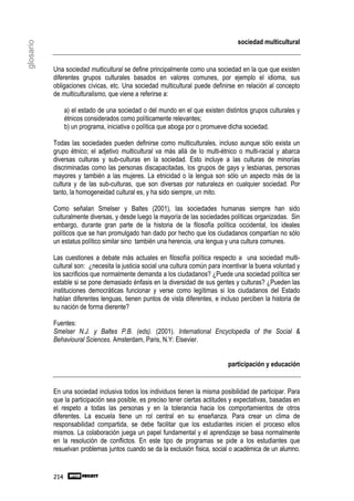 sociedad multicultural
glosario



           Una sociedad multicultural se define principalmente como una sociedad en la que que existen
           diferentes grupos culturales basados en valores comunes, por ejemplo el idioma, sus
           obligaciones cívicas, etc. Una sociedad multicultural puede definirse en relación al concepto
           de multiculturalismo, que viene a referirse a:

                 a) el estado de una sociedad o del mundo en el que existen distintos grupos culturales y
                 étnicos considerados como políticamente relevantes;
                 b) un programa, iniciativa o política que aboga por o promueve dicha sociedad.

           Todas las sociedades pueden definirse como multiculturales, incluso aunque sólo exista un
           grupo étnico; el adjetivo multicultural va más allá de lo multi-étnico o multi-racial y abarca
           diversas culturas y sub-culturas en la sociedad. Esto incluye a las culturas de minorías
           discriminadas como las personas discapacitadas, los grupos de gays y lesbianas, personas
           mayores y también a las mujeres. La etnicidad o la lengua son sólo un aspecto más de la
           cultura y de las sub-culturas, que son diversas por naturaleza en cualquier sociedad. Por
           tanto, la homogeneidad cultural es, y ha sido siempre, un mito.

           Como señalan Smelser y Baltes (2001), las sociedades humanas siempre han sido
           culturalmente diversas, y desde luego la mayoría de las sociedades políticas organizadas. Sin
           embargo, durante gran parte de la historia de la filosofía política occidental, los ideales
           políticos que se han promulgado han dado por hecho que los ciudadanos compartían no sólo
           un estatus político similar sino también una herencia, una lengua y una cultura comunes.

           Las cuestiones a debate más actuales en filosofía política respecto a una sociedad multi-
           cultural son: ¿necesita la justicia social una cultura común para incentivar la buena voluntad y
           los sacrificios que normalmente demanda a los ciudadanos? ¿Puede una sociedad política ser
           estable si se pone demasiado énfasis en la diversidad de sus gentes y culturas? ¿Pueden las
           instituciones democráticas funcionar y verse como legítimas si los ciudadanos del Estado
           hablan diferentes lenguas, tienen puntos de vista diferentes, e incluso perciben la historia de
           su nación de forma dierente?

           Fuentes:
           Smelser N.J. y Baltes P.B. (eds). (2001). International Encyclopedia of the Social &
           Behavioural Sciences. Amsterdam, Paris, N.Y: Elsevier.


                                                                               participación y educación


           En una sociedad inclusiva todos los individuos tienen la misma posibilidad de participar. Para
           que la participación sea posible, es preciso tener ciertas actitudes y expectativas, basadas en
           el respeto a todas las personas y en la tolerancia hacia los comportamientos de otros
           diferentes. La escuela tiene un rol central en su enseñanza. Para crear un clima de
           responsabilidad compartida, se debe facilitar que los estudiantes inicien el proceso ellos
           mismos. La colaboración juega un papel fundamental y el aprendizaje se basa normalmente
           en la resolución de conflictos. En este tipo de programas se pide a los estudiantes que
           resuelvan problemas juntos cuando se da la exclusión física, social o académica de un alumno.


           214
 