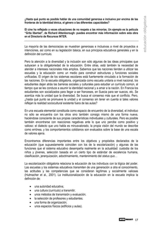 educación obligatoria
¿Hasta qué punto es posible hablar de una comunidad generosa e inclusiva por encima de las
fronteras de la identidad étnica, el género o las diferentes capacidades?

El cine ha reflejado a veces situaciones de no respeto a las minorías. Un ejemplo es la película
“Grita libertad”, de Richard Attenborough: puedes encontrar más información sobre esta obra
en el Directorio de Recursos INTER.


La mayoría de las democracias se muestran generosas e inclusivas a nivel de proyectos e
intenciones, así como en su legislación básica, en sus principios educativos generales y en la
definición del currículo.

Pero la atención a la diversidad y la inclusión son sólo algunas de las ideas principales que
subyacen a la obligatoriedad de la educación. Entre otras, está también la necesidad de
atender a intereses nacionales más amplios. Sabemos que las naciones tienden a utilizar las
escuelas y la educación como un medio para construir estructuras y funciones sociales
unificadas. El origen de los sistemas escolares está fuertemente vinculado a la formación de
las naciones. En la escuela obligatoria, organizada como escuela unitaria a nivel nacional, los
estudiantes dejan atrás las barreras sociales y culturales para estudiar un currículo común, al
tiempo que se les conduce a asumir la identidad nacional y a amar a la nación. En Francia los
estudiantes son socializados para llegar a ser franceses, en Suecia para ser suecos, etc. Se
acentúa más la unidad que la diversidad. Se busca el consenso más que el conflicto. Pero,
¿hasta qué punto se promueve la unidad y el consenso sin tener en cuenta si tales valores
reflejan la realidad sociocultural existente fuera de las aulas?

En una escuela elemental constituida como espacio de encuentro de la diversidad, el individuo
no sólo se encuentra con los otros sino también consigo mismo de una forma nueva,
haciéndose consciente de sus propias características individuales y culturales. Pero es posible
también encontrarse con reacciones negativas ante lo que uno percibe como positivo y
valioso: el dialecto que uno habla es minusvalorado, la propia visión del mundo se describe
como errónea, y los comportamientos cotidianos son evaluados sobre la base de una escala
de valores ajena.

Encontramos diferencias importantes entre los objetivos y propósitos declarados de la
educación (que supuestamente coinciden con los de la escolarización) y algunas de las
funciones que el sistema educativo desempeña realmente en la actualidad: custodia de los
niños y jóvenes, selección basada en un cierto tipo de estándar de excelencia humana,
clasificación, jerarquización, adoctrinamiento, mantenimiento del status quo…

La escolarización obligatoria relaciona la educación de los individuos con la lógica del poder.
Las escuelas y los sistemas educativos transmiten de una generación a otra el conocimiento,
las actitudes y las competencias que se consideran legítimas y socialmente valiosas
(Hutmacher et al., 2001). La institucionalización de la educación en la escuela implica la
definición de:

    •   una autoridad educativa;
    •   una cultura (currículo) a transmitir;
    •   unos métodos de transmisión y evaluación;
    •   la selección de profesores y estudiantes;
    •   una forma de organización;
    •   unos espacios físicos (edificios y aulas).



                                                                                             17
 