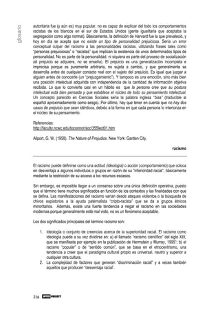 autoritaria fue (y aún es) muy popular, no es capaz de explicar del todo los comportamientos
glosario

           racistas de los blancos en el sur de Estados Unidos (gente igualitaria que aceptaba la
           segregación como algo normal). Básicamente, la definición de Harvard fue la que prevaleció, y
           hoy en día se acepta que no existe un tipo de personalidad prejuiciosa. Sería un error
           conceptual culpar del racismo a las personalidades racistas, utilizando frases tales como
           “personas prejuiciosas” o “racistas” que implican la existencia de unos determinados tipos de
           personalidad. No es parte de la personalidad, ni siquiera es parte del proceso de socialización
           (el prejuicio se adquiere, no se enseña). El prejuicio es una generalización incompleta e
           imprecisa porque es puramente arbitraria, no sujeta a cambio, y que generalmente se
           desarrolla antes de cualquier contacto real con el sujeto del prejuicio. Es igual que juzgar a
           alguien antes de conocerle (un “prejuzgamiento”). Y tampoco es una emoción, sino más bien
           una posición intelectual adquirida con independencia de la cantidad de información objetiva
           recibida. Lo que lo convierte casi en un hábito es que la persona cree que su postura
           intelectual está bien pensada y que establece el núcleo de todo su pensamiento intelectual.
           Un concepto parecido en Ciencias Sociales sería la palabra inglesa “bias” (traducible al
           español aproximadamente como sesgo). Por último, hay que tener en cuenta que no hay dos
           casos de prejuicio que sean idénticos, debido a la forma en que cada persona lo interioriza en
           el núcleo de su pensamiento.

           Referencias:
           http://faculty.ncwc.edu/toconnor/soc/355lect01.htm

           Allport, G. W. (1958). The Nature of Prejudice. New York: Garden City.

                                                                                                   racismo


           El racismo puede definirse como una actitud (ideología) o acción (comportamiento) que coloca
           en desventaja a algunos individuos o grupos en razón de su “inferioridad racial”, básicamente
           mediante la restricción de su acceso a los recursos escasos.

           Sin embargo, es imposible llegar a un consenso sobre una única definición operativa, puesto
           que el término tiene muchos significados en función de los contextos y las finalidades con que
           se defina. Las manifestaciones del racismo varían desde ataques violentos o la búsqueda de
           chivos expiatorios a la ayuda paternalista “cripto-racista” que se da a grupos étnicos
           minoritarios. Además, existe una fuerte tendencia a negar el racismo en las sociedades
           modernas porque generalmente está mal visto, no es un fenómeno aceptable.

           Los dos significados principales del término racismo son:

                 1. Ideología o conjunto de creencias acerca de la superioridad racial. El racismo como
                    ideología puede a su vez dividirse en: a) el llamado “racismo científico” del siglo XIX,
                    que se manifiesta por ejemplo en la publicación de Herrnstein y Murray, 19951; b) el
                    racismo “popular” o de “sentido común”, que se basa en el etnocentrismo, una
                    tendencia a creer que el paradigma cultural propio es universal, neutro y superior a
                    cualquier otra cultura.
                 2. La complejidad de factores que generan “discriminación racial” y a veces también
                    aquellos que producen “desventaja racial”.




           216
 