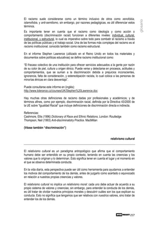 El racismo suele considerarse como un término inclusivo de otros como xenofobia,




                                                                                                   glosario
islamofobia, y anti-semitismo, sin embargo, por razones pedagógicas, es útil diferenciar estos
términos.
Es importante tener en cuenta que el racismo como ideología y como acción o
comportamiento (discriminación racial) funcionan a diferentes niveles: individual, cultural,
institucional, y estructural, lo cual es imperativo sobre todo para combatir el racismo a través
de las políticas públicas y el trabajo social. Una de las formas más complejas del racismo es el
racismo institucional, conocido también como racismo estructural.

En el informe Stephen Lawrence (utilizado en el Reino Unido en todos los materiales y
documentos sobre políticas educativas) se define racismo institucional como:

“El fracaso colectivo de una institución para ofrecer servicios adecuados a la gente por razón
de su color de piel, cultura u origen étnico. Puede verse y detectarse en procesos, actitudes y
comportamientos, que se suman a la discriminación debida a prejuicios inconscientes,
ignorancia, falta de consideración, y estereotipación racista, lo cual coloca a las personas de
minorías étnicas en clara desventaja”.

Puede consultarse este informe en (inglés):
http://www.tolerance.cz/courses/UK/Stephen%20Lawrence.doc

Hay muchas otras definiciones de racismo dadas por profesionales y académicos; y de
términos afines, como por ejemplo, discriminación racial, definida por la Directiva 43/2000 de
la UE sobre “Igualdad Racial” que incluye definiciones de discriminación directa e indirecta.

Referencias:
Cashmore, Ellis (1996) Dictionary of Race and Ethnic Relations, London: Routledge
Thompson, Neil (1993) Anti-discriminatotry Practice. MacMillan

(Véase también “discriminación”)


                                                                           relativismo cultural


El relativismo cultural es un paradigma antropológico que afirma que el comportamiento
humano debe ser entendido en su propio contexto, teniendo en cuenta las creencias y los
valores que lo originan y lo determinan. Esto significa tener en cuenta el lugar y el momento en
el que se observa determinada conducta.

En la vida diaría, esta perspectiva puede ser útil como herramienta para ayudarnos a entender
los motivos del comportamiento de los demás, antes de juzgarlo como acertado o equivocado
en relación a nuestras propias creencias y valores.

El relativismo cultural no implica un relativismo moral: cada uno debe actuar de acuerdo a su
propio sistema de valores y creencias; sin embargo, para entender la conducta de los demás,
es útil tratar de olvidar nuestros principios morales y descubrir cuáles son los que explican su
conducta. Esto no significa que tengamos que ser relativos con nuestros valores, sino tratar de
entender los de los demás.



                                                                                            217
 