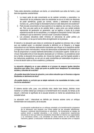 Todos estos elementos constituyen una teoría, un conocimiento que actúa de hecho, y que
educación obligatoria

                        tiene las siguientes características:

                             1. La mayor parte de este conocimiento es de carácter normativo y prescriptivo. La
                                intervención de los profesores sobre los estudiantes se da en el marco de relaciones
                                de poder asimétricas, guiada por normas, valores y estándares de excelencia
                                humana; así, ¿cómo encajar la diversidad humana en este ideal previo de excelencia?
                             2. Parte de este conocimiento se hace explícito en los objetivos, las normas, el currículo,
                                etc. Pero una gran parte es de carácter tácito y opera como una verdad evidente
                                reproducida de generación en generación, que se legitima a través de la propia
                                experiencia escolar de los estudiantes y no mediante la transmisión formal. Esta parte
                                constituye lo que se denomina “currículo oculto” (Consulta el Glosario).
                             3. Los procesos educativos están inmersos en estructuras de poder político y/o
                                burocrático, en las que la fuente última de legitimación es la jerarquía.

                        El derecho a la educación para todos en condiciones de igualdad es entonces más un ideal
                        que una realidad social. La etnicidad (consulta la definición en el Glosario) y el bagaje
                        sociocultural son aún factores relativamente importantes que influyen en la trayectoria escolar
                        y el logro de un cierto nivel educativo. Incluso las democracias occidentales han fracasado a la
                        hora de proporcionar un acceso realmente democrático a la educación superior. Existe aún un
                        vínculo mensurable entre el nivel educativo alcanzado por un individuo y la procedencia social
                        de su familia, la educación de sus padres, etc. Incluso las mujeres, que han logrado acceder a
                        las instituciones académicas, se ven aún en parte constreñidas por estereotipos de género a
                        la hora de decidir sobre su futuro académico y profesional.


                        La educación obligatoria es un paso adelante en el proceso de asegurar iguales derechos
                        educativos para todos. Pero, ¿hasta qué punto es posible hacer desaparecer los estereotipos
                        sociales y culturales de la escuela?

                        ¿Es posible desarrollar formas de actuación y una cultura educativa que no favorezca a algunos
                        estudiantes en detrimento de otros?

                        ¿Es posible diseñar un currículo que se adapte realmente a las necesidades de todos y cada
                        uno de los estudiantes?


                        El sistema escolar sufre, pues, una profunda crisis; desde hace tiempo, distintas voces
                        reclaman un cambio radical que conduzca a la transformación de la escuela. Es tiempo ya de
                        discutir y reformular el significado de la escuela teniendo en mente las características de la
                        sociedad actual.

                        La educación multi / intercultural es definida por diversos autores como un enfoque
                        transformador de la educación y de la escuela:


                                  La educación multicultural es un enfoque orientado a la transformación progresiva
                                  de la educación que propone una crítica global de las actuales deficiencias,
                                  fracasos y prácticas discriminatorias en educación. Se fundamenta en ideales de
                                  justicia social y equidad educativa, y se orienta a proporcionar experiencias
                                  educativas en las que todos los estudiantes desarrollen al máximo sus capacidades
                                  y su conciencia social, y se conviertan en seres activos en los ámbitos local,
                                  nacional y global. La educación multicultural considera la escuela como un espacio




                        18
 