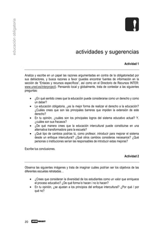 educación obligatoria




                                                                  actividades y sugerencias

                                                                                                          Actividad 1


                        Analiza y escribe en un papel las razones argumentadas en contra de la obligatoriedad por
                        sus detractores, y busca razones a favor (puedes encontrar fuentes de información en la
                        sección de “Enlaces y recursos específicos”, así como en el Directorio de Recursos INTER:
                        www.uned.es/interproject). Pensando local y globalmente, trata de contestar a las siguientes
                        preguntas:

                             •   ¿En qué sentido crees que la educación puede considerarse como un derecho y como
                                 un deber?
                             •   La educación obligatoria, ¿es la mejor forma de realizar el derecho a la educación?
                                 ¿Cuáles crees que son las principales barreras que impiden la extensión de este
                                 derecho?
                             •   En tu opinión, ¿cuáles son los principales logros del sistema educativo actual? Y,
                                 ¿cuáles son sus fracasos?
                             •   ¿De qué manera crees que la educación intercultural puede constituirse en una
                                 alternativa transformadora para la escuela?
                             •   ¿Qué tipo de cambios podrías tú, como profesor, introducir para mejorar el sistema
                                 desde un enfoque intercultural? ¿Qué otros cambios consideras necesarios? ¿Qué
                                 personas o instituciones serían las responsables de introducir estas mejoras?

                        Escribe tus conclusiones.

                                                                                                          Actividad 2


                        Observa las siguientes imágenes y trata de imaginar cuáles podrían ser los objetivos de las
                        diferentes escuelas retratadas…

                             •   ¿Crees que consideran la diversidad de los estudiantes como un valor que enriquece
                                 el proceso educativo? ¿De qué forma lo hacen / no lo hacen?
                             •   En tu opinión, ¿se ajustan a los principios del enfoque intercultural? ¿Por qué / por
                                 qué no?




                        20
 