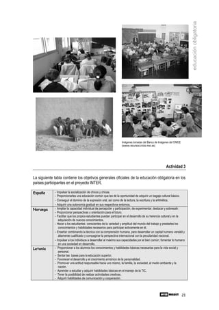 educación obligatoria
                                                                   Imágenes tomadas del Banco de Imágenes del CNICE
                                                                   (wwww.recursos.cnice.mec.es)




                                                                                                       Actividad 3

La siguiente tabla contiene los objetivos generales oficiales de la educación obligatoria en los
países participantes en el proyecto INTER.

España       - Impulsar la socialización de chicos y chicas.
             - Proporcionarles una educación común que les dé la oportunidad de adquirir un bagaje cultural básico.
             - Conseguir el dominio de la expresión oral, así como de la lectura, la escritura y la aritmética.
             - Adquirir una autonomía gradual en sus respectivos entornos.
Noruega      - Ampliar la capacidad individual de percepción y participación, de experimentar, destacar y sobresalir.
             - Proporcionar perspectivas y orientación para el futuro.
             - Facilitar que los propios estudiantes puedan participar en el desarrollo de su herencia cultural y en la
                adquisición de nuevos conocimientos.
             - Hacer a los estudiantes conscientes de la variedad y amplitud del mundo del trabajo y prestarles los
                conocimientos y habilidades necesarios para participar activamente en él.
             - Enseñar combinando la técnica con la comprensión humana, para desarrollar un capital humano versátil y
                altamente cualificado y compaginar la perspectiva internacional con la peculiaridad nacional.
             - Impulsar a los individuos a desarrollar al máximo sus capacidades por el bien común; fomentar lo humano
                en una sociedad en desarrollo.
Letonia      - Proporcionar a los alumnos los conocimientos y habilidades básicas necesarias para la vida social y
                personal.
             - Sentar las bases para la educación superior.
             - Favorecer el desarrollo y el crecimiento armónico de la personalidad.
             - Promover una actitud responsable hacia uno mismo, la familia, la sociedad, el medio ambiente y la
                nación.
             - Aprender a estudiar y adquirir habilidades básicas en el manejo de la TIC.
             - Tener la posibilidad de realizar actividades creativas.
             - Adquirir habilidades de comunicación y cooperación.




                                                                                                                      21
 