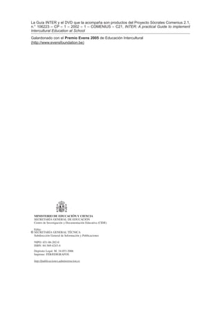 La Guía INTER y el DVD que la acompaña son productos del Proyecto Sócrates Comenius 2.1,
n.° 106223 – CP – 1 – 2002 – 1 – COMENIUS – C21, INTER: A practical Guide to implement
Intercultural Education at School
Galardonado con el Premio Evens 2005 de Educación Intercultural
(http://www.evensfoundation.be)




  MINISTERIO DE EDUCACIÓN Y CIENCIA
  SECRETARÍA GENERAL DE EDUCACIÓN
  Centro de Investigación y Documentación Educativa (CIDE)

  Edita:
© SECRETARÍA GENERAL TÉCNICA
  Subdirección General de Información y Publicaciones

  NIPO: 651-06-202-0
  ISBN: 84-369-4243-4
  Depósito Legal: M. 34.053-2006
  Imprime: FER/EDIGRAFOS

  http://publicaciones.administracion.es
 