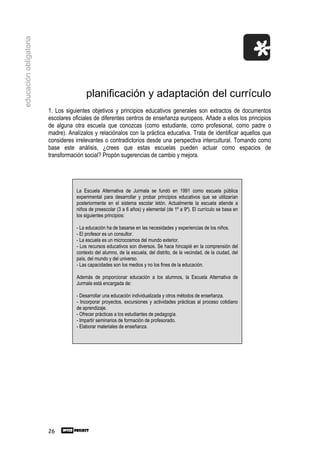 educación obligatoria




                                       planificación y adaptación del currículo
                        1. Los siguientes objetivos y principios educativos generales son extractos de documentos
                        escolares oficiales de diferentes centros de enseñanza europeos. Añade a ellos los principios
                        de alguna otra escuela que conozcas (como estudiante, como profesional, como padre o
                        madre). Analízalos y relaciónalos con la práctica educativa. Trata de identificar aquellos que
                        consideres irrelevantes o contradictorios desde una perspectiva intercultural. Tomando como
                        base este análisis, ¿crees que estas escuelas pueden actuar como espacios de
                        transformación social? Propón sugerencias de cambio y mejora.




                                   La Escuela Alternativa de Jurmala se fundó en 1991 como escuela pública
                                   experimental para desarrollar y probar principios educativos que se utilizarían
                                   posteriormente en el sistema escolar letón. Actualmente la escuela atiende a
                                   niños de preescolar (3 a 6 años) y elemental (de 1º a 9º). El currículo se basa en
                                   los siguientes principios:

                                   - La educación ha de basarse en las necesidades y experiencias de los niños.
                                   - El profesor es un consultor.
                                   - La escuela es un microcosmos del mundo exterior.
                                   - Los recursos educativos son diversos. Se hace hincapié en la comprensión del
                                   contexto del alumno, de la escuela, del distrito, de la vecindad, de la ciudad, del
                                   país, del mundo y del universo.
                                   - Las capacidades son los medios y no los fines de la educación.

                                   Además de proporcionar educación a los alumnos, la Escuela Alternativa de
                                   Jurmala está encargada de:

                                   - Desarrollar una educación individualizada y otros métodos de enseñanza.
                                   - Incorporar proyectos, excursiones y actividades prácticas al proceso cotidiano
                                   de aprendizaje.
                                   - Ofrecer prácticas a los estudiantes de pedagogía.
                                   - Impartir seminarios de formación de profesorado.
                                   - Elaborar materiales de enseñanza.




                        26
 