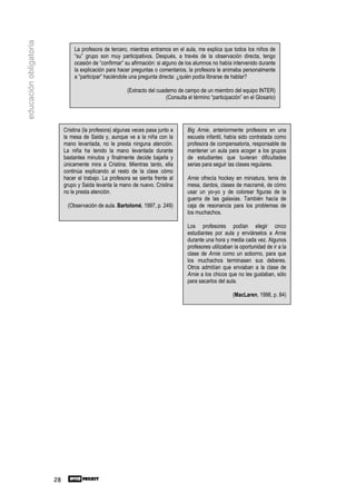 educación obligatoria

                                 La profesora de tercero, mientras entramos en el aula, me explica que todos los niños de
                                 “su” grupo son muy participativos. Después, a través de la observación directa, tengo
                                 ocasión de “confirmar” su afirmación: si alguno de los alumnos no había intervenido durante
                                 la explicación para hacer preguntas o comentarios, la profesora le animaba personalmente
                                 a “participar” haciéndole una pregunta directa: ¿quién podía librarse de hablar?

                                                          (Extracto del cuaderno de campo de un miembro del equipo INTER)
                                                                            (Consulta el término “participación” en el Glosario)




                             Cristina (la profesora) algunas veces pasa junto a       Big Arnie, anteriormente profesora en una
                             la mesa de Saida y, aunque ve a la niña con la           escuela infantil, había sido contratada como
                             mano levantada, no le presta ninguna atención.           profesora de compensatoria, responsable de
                             La niña ha tenido la mano levantada durante              mantener un aula para acoger a los grupos
                             bastantes minutos y finalmente decide bajarla y          de estudiantes que tuvieran dificultades
                             únicamente mira a Cristina. Mientras tanto, ella         serias para seguir las clases regulares.
                             continúa explicando al resto de la clase cómo
                             hacer el trabajo. La profesora se sienta frente al       Arnie ofrecía hockey en miniatura, tenis de
                             grupo y Saida levanta la mano de nuevo. Cristina         mesa, dardos, clases de macramé, de cómo
                             no le presta atención.                                   usar un yo-yo y de colorear figuras de la
                                                                                      guerra de las galaxias. También hacía de
                              (Observación de aula. Bartolomé, 1997, p. 249)          caja de resonancia para los problemas de
                                                                                      los muchachos.

                                                                                      Los profesores podían elegir cinco
                                                                                      estudiantes por aula y enviárselos a Arnie
                                                                                      durante una hora y media cada vez. Algunos
                                                                                      profesores utilizaban la oportunidad de ir a la
                                                                                      clase de Arnie como un soborno, para que
                                                                                      los muchachos terminasen sus deberes.
                                                                                      Otros admitían que enviaban a la clase de
                                                                                      Arnie a los chicos que no les gustaban, sólo
                                                                                      para sacarlos del aula.

                                                                                                           (MacLaren, 1998, p. 84)




                        28
 