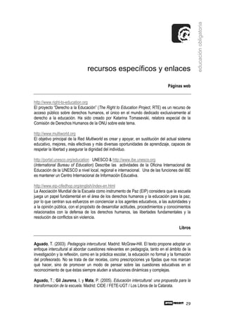 educación obligatoria
                                recursos específicos y enlaces

                                                                                  Páginas web


http://www.right-to-education.org
El proyecto “Derecho a la Educación” (The Right to Education Project, RTE) es un recurso de
acceso público sobre derechos humanos, el único en el mundo dedicado exclusivamente al
derecho a la educación. Ha sido creado por Katarina Tomasevski, relatora especial de la
Comisión de Derechos Humanos de la ONU sobre este tema.

http://www.multiworld.org
El objetivo principal de la Red Multiworld es crear y apoyar, en sustitución del actual sistema
educativo, mejores, más efectivas y más diversas oportunidades de aprendizaje, capaces de
respetar la libertad y asegurar la dignidad del individuo.

http://portal.unesco.org/education UNESCO & http://www.ibe.unesco.org
(International Bureau of Education) Describe las actividades de la Oficina Internacional de
Educación de la UNESCO a nivel local, regional e internacional. Una de las funciones del IBE
es mantener un Centro Internacional de Información Educativa.

http://www.eip-cifedhop.org/english/index-en.html
La Asociación Mundial de la Escuela como instrumento de Paz (EIP) considera que la escuela
juega un papel fundamental en el área de los derechos humanos y la educación para la paz,
por lo que centran sus esfuerzos en concienciar a los agentes educativos, a las autoridades y
a la opinión pública, con el propósito de desarrollar actitudes, procedimientos y conocimientos
relacionados con la defensa de los derechos humanos, las libertades fundamentales y la
resolución de conflictos sin violencia.

                                                                                         Libros


Aguado, T. (2003). Pedagogía intercultural. Madrid: McGraw-Hill. El texto propone adoptar un
enfoque intercultural al abordar cuestiones relevantes en pedagogía, tanto en el ámbito de la
investigación y la reflexión, como en la práctica escolar, la educación no formal y la formación
del profesorado. No se trata de dar recetas, como prescripciones ya fijadas que nos marcan
qué hacer, sino de promover un modo de pensar sobre las cuestiones educativas en el
reconocimiento de que éstas siempre aluden a situaciones dinámicas y complejas.

Aguado, T.; Gil Jaurena, I. y Mata, P. (2005). Educación intercultural: una propuesta para la
transformación de la escuela. Madrid: CIDE / FETE-UGT / Los Libros de la Catarata.


                                                                                             29
 