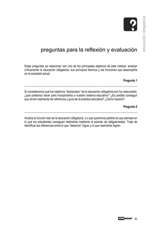 educación obligatoria
             preguntas para la reflexión y evaluación

Estas preguntas se relacionan con uno de los principales objetivos de este módulo: analizar
críticamente la educación obligatoria, sus principios teóricos y las funciones que desempeña
en la sociedad actual.

                                                                                  Pregunta 1


Si consideramos que los objetivos “declarados” de la educación obligatoria son los adecuados,
¿qué podemos hacer para incorporarlos a nuestro sistema educativo? ¿Es posible conseguir
que sirvan realmente de referencia y guía de la práctica educativa? ¿Cómo hacerlo?

                                                                                  Pregunta 2


Analiza la función real de la educación obligatoria. Lo que queremos pedirte es que pienses en
lo que los estudiantes consiguen realmente mediante el periodo de obligatoriedad. Trata de
identificar las diferencias entre lo que “deberían” lograr y lo que realmente logran.




                                                                                           31
 
