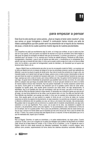 homogeneidad versus diversidad en educación




                                                                                                        para empezar a pensar
                                              Esta Guía ha sido escrita por varios autores. ¿Qué se imagina el lector sobre nosotros? ¿Cree
                                              que somos un grupo homogéneo o diverso? A continuación hemos incluido una serie de
                                              relatos autobiográficos que bien pueden servir de presentación de la mayoría de los miembros
                                              del grupo, a través de los cuales queremos mostrar algunas de nuestras peculiaridades.
                                              José:
                                              Una compañera nos pidió que escribiéramos algo (lo cierto, os lo tengo que confesar, es que no sabía muy bien
                                              qué es lo que quería). Creo que quería una especie de resumen en el que se concretara cómo había llegado a
                                              este grupo de trabajo (el encargado de elaborar esta guía de formación). Lo primero que pensé es: ¡¿a quién le
                                              interesaría eso?! (en secreto, a mí no, supongo que a muchos de ustedes tampoco). Pensando en este módulo,
                                              homogeneidad y diversidad, y para lo que se supone que debe servir, y moviéndonos en la ambigüedad de la
                                              petición (aún sigo sin tenerla del todo clara), lo único que os puedo contar es algo de mi vida, en la que se refleje
                                              cómo me he sentido y ese grado de homogeneidad, quizás de identidad, y de diversidad que se supone que
                                              tenemos todos. Bueno, ahí va…
                                              …llegue a Madrid hace ya prácticamente seis años (yo soy de una pequeña ciudad de Cádiz), y ya supongo que
                                              no tanto por Madrid sino por el contexto de trabajo en el que me encontraba comencé a sentir que realmente era
                                              diferente, y que era muy igual a la gente de donde venía. Aquí todo el mundo iba corriendo de un lugar a otro, era
                                              imposible quedar con la gente fuera del lugar de trabajo, parecía como si todos tuvieran interiorizados la idea de
                                              que para hacer las cosas con seriedad era necesario estar serio. A mí me gusta disfrutar haciendo las cosas que
                                              hago, supongo que como a todo el mundo, pero incluso disfruto aún más; me gusta el reírme haciendo las cosas
                                              que hago, me gusta tener la flexibilidad de pensamiento que posibilite hacer de todo una broma. Es como estar
                                              atento a cualquier cosa que tenga una posible doble lectura, no sé por qué pero siempre se te viene a la mente
                                              de manera rápida la lectura más inverosímil. Aquí eso parece impensable. En muchas ocasiones cuando hacía
                                              una broma, mucha gente no la entendía. Esa sensación que se te quedaba cuando veías las caras serias,
                                              impasibles de aquella gente, ante aquella genial ocurrencia que había tenido, era algo decepcionante, te
                                              desinflabas. Aquí no te quedaba otra cosa que acomodarte a ese tipo de humor, que para mí era tan serio, y
                                              sobre todo tan difícil de entender (todavía lo sigue siendo). El salvavidas me lo ofrecían la gente que venía de por
                                              allí abajo, con esa forma distinta de ver las cosas y que se parecía tanto a la mía. Con ellas era más fácil reírte.
                                              Para defender esa identidad, que supongo que existe, lo único que me quedaba era mantenerme más en mis
                                              trece. Ante aquella gente a la que parecía no aceptar mi forma de ser o mi forma de hablar (en muchas
                                              ocasiones se sentía una especie de enjuiciamiento; en esas ocasiones sí se percibía esa concepción que asocia
                                              lo diferente a deficiencia) sólo me quedaba una cosa, ser más yo y de manera más marcada, más caricaturizada.
                                              Me gustaba notar en esa gente como se removía en su asiento ante mi insolente comportamiento, era algo como
                                              subversivo a la vez que dignificante. Poco a poco, con el paso de los años, vas ampliando tu espectro de
                                              actuación y de pensamiento, tienes como más registros. Te vas acomodando a esto, manteniendo tú forma de
                                              ser de siempre, esa no la quieres perder. Poco a poco vas percibiendo y disfrutando más las cosas buenas que
                                              hay por aquí, aunque en el fondo sabes que es imposible que sea como era por allí. Poco a poco te sientes más
                                              de aquí. Y bueno, voy a parar ya porque esto esta dejando de ser un resumen. Al final he descubierto que a mí sí
                                              que me interesaba esto, espero que a ti también.
                                              Beatriz:
                                              Nací en Bogotá, Colombia; mi madre es colombiana, y mi padre estadounidense, de origen polaco. Cuando
                                              cumplí los 10 años, vine a vivir a España con mi padre que trabajaba como profesor de Secundaria en el Instituto
                                              (High School) de la Base Aérea de Torrejón. A los 13 años me fui a Colombia, y a los 15 regresé de nuevo a
                                              España, donde he vivido desde entonces (en diferentes localidades). He asistido a muchos colegios, tanto
                                              públicos como privados, experimentando de forma directa tres sistemas educativos nacionales diferentes. A



                                              34
 