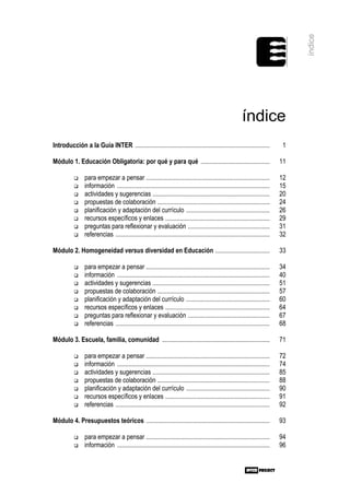 índice
                                                                                                           índice
Introducción a la Guía INTER ....................................................................................               1

Módulo 1. Educación Obligatoria: por qué y para qué ...........................................                                11

                para empezar a pensar .............................................................................            12
                información ...............................................................................................    15
                actividades y sugerencias .........................................................................            20
                propuestas de colaboración ......................................................................              24
                planificación y adaptación del currículo ....................................................                  26
                recursos específicos y enlaces .................................................................               29
                preguntas para reflexionar y evaluación ...................................................                    31
                referencias ................................................................................................   32

Módulo 2. Homogeneidad versus diversidad en Educación ..................................                                       33

                para empezar a pensar .............................................................................            34
                información ...............................................................................................    40
                actividades y sugerencias .........................................................................            51
                propuestas de colaboración ......................................................................              57
                planificación y adaptación del currículo ....................................................                  60
                recursos específicos y enlaces .................................................................               64
                preguntas para reflexionar y evaluación ...................................................                    67
                referencias ................................................................................................   68

Módulo 3. Escuela, familia, comunidad ...................................................................                      71

                para empezar a pensar .............................................................................            72
                información ...............................................................................................    74
                actividades y sugerencias .........................................................................            85
                propuestas de colaboración ......................................................................              88
                planificación y adaptación del currículo ....................................................                  90
                recursos específicos y enlaces .................................................................               91
                referencias ................................................................................................   92

Módulo 4. Presupuestos teóricos .............................................................................                  93

                para empezar a pensar .............................................................................            94
                información ...............................................................................................    96
 