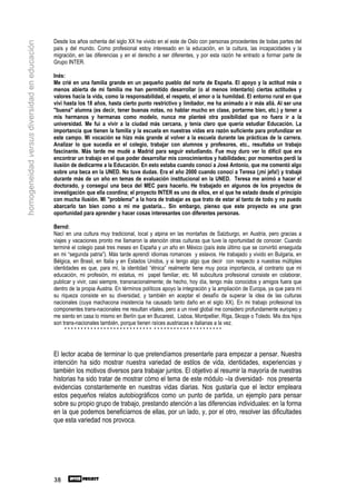 Desde los años ochenta del siglo XX he vivido en el este de Oslo con personas procedentes de todas partes del
homogeneidad versus diversidad en educación
                                              país y del mundo. Como profesional estoy interesado en la educación, en la cultura, las incapacidades y la
                                              migración, en las diferencias y en el derecho a ser diferentes, y por esta razón he entrado a formar parte de
                                              Grupo INTER.

                                              Inés:
                                              Me crié en una familia grande en un pequeño pueblo del norte de España. El apoyo y la actitud más o
                                              menos abierta de mi familia me han permitido desarrollar (o al menos intentarlo) ciertas actitudes y
                                              valores hacia la vida, como la responsabilidad, el respeto, el amor o la humildad. El entorno rural en que
                                              viví hasta los 18 años, hasta cierto punto restrictivo y limitador, me ha animado a ir más allá. Al ser una
                                              "buena" alumna (es decir, tener buenas notas, no hablar mucho en clase, portarme bien, etc.) y tener a
                                              mis hermanos y hermanas como modelo, nunca me planteé otra posibilidad que no fuera ir a la
                                              universidad. Me fui a vivir a la ciudad más cercana, y tenía claro que quería estudiar Educación. La
                                              importancia que tienen la familia y la escuela en nuestras vidas era razón suficiente para profundizar en
                                              este campo. Mi vocación se hizo más grande al volver a la escuela durante las prácticas de la carrera.
                                              Analizar lo que sucedía en el colegio, trabajar con alumnos y profesores, etc., resultaba un trabajo
                                              fascinante. Más tarde me mudé a Madrid para seguir estudiando. Fue muy duro ver lo difícil que era
                                              encontrar un trabajo en el que poder desarrollar mis conocimientos y habilidades; por momentos perdí la
                                              ilusión de dedicarme a la Educación. En esto estaba cuando conocí a José Antonio, que me comentó algo
                                              sobre una beca en la UNED. No tuve dudas. Era el año 2000 cuando conocí a Teresa (¡mi jefa!) y trabajé
                                              durante más de un año en temas de evaluación institucional en la UNED. Teresa me animó a hacer el
                                              doctorado, y conseguí una beca del MEC para hacerlo. He trabajado en algunos de los proyectos de
                                              investigación que ella coordina; el proyecto INTER es uno de ellos, en el que he estado desde el principio
                                              con mucha ilusión. Mi "problema" a la hora de trabajar es que trato de estar al tanto de todo y no puedo
                                              abarcarlo tan bien como a mí me gustaría... Sin embargo, pienso que este proyecto es una gran
                                              oportunidad para aprender y hacer cosas interesantes con diferentes personas.

                                              Bernd:
                                              Nací en una cultura muy tradicional, local y alpina en las montañas de Salzburgo, en Austria, pero gracias a
                                              viajes y vacaciones pronto me llamaron la atención otras culturas que tuve la oportunidad de conocer. Cuando
                                              terminé el colegio pasé tres meses en España y un año en México (país éste último que se convirtió enseguida
                                              en mi “segunda patria”). Más tarde aprendí idiomas romances y eslavos. He trabajado y vivido en Bulgaria, en
                                              Bélgica, en Brasil, en Italia y en Estados Unidos, y si tengo algo que decir con respecto a nuestras múltiples
                                              identidades es que, para mí, la identidad “étnica” realmente tiene muy poca importancia, al contrario que mi
                                              educación, mi profesión, mi estatus, mi papel familiar, etc. Mi subcultura profesional consiste en colaborar,
                                              publicar y vivir, casi siempre, transnacionalmente; de hecho, hoy día, tengo más conocidos y amigos fuera que
                                              dentro de la propia Austria. En términos políticos apoyo la integración y la ampliación de Europa, ya que para mí
                                              su riqueza consiste en su diversidad, y también en aceptar el desafío de superar la idea de las culturas
                                              nacionales (cuya machacona insistencia ha causado tanto daño en el siglo XX). En mi trabajo profesional los
                                              componentes trans-nacionales me resultan vitales, pero a un nivel global me considero profundamente europeo y
                                              me siento en casa lo mismo en Berlín que en Bucarest, Lisboa, Montpellier, Riga, Skopje o Toledo. Mis dos hijos
                                              son trans-nacionales también, porque tienen raíces austriacas e italianas a la vez.
                                                   *************************** *********************



                                              El lector acaba de terminar lo que pretendíamos presentarle para empezar a pensar. Nuestra
                                              intención ha sido mostrar nuestra variedad de estilos de vida, identidades, experiencias y
                                              también los motivos diversos para trabajar juntos. El objetivo al resumir la mayoría de nuestras
                                              historias ha sido tratar de mostrar cómo el tema de este módulo –la diversidad- nos presenta
                                              evidencias constantemente en nuestras vidas diarias. Nos gustaría que el lector empleara
                                              estos pequeños relatos autobiográficos como un punto de partida, un ejemplo para pensar
                                              sobre su propio grupo de trabajo, prestando atención a las diferencias individuales: en la forma
                                              en la que podemos beneficiarnos de ellas, por un lado, y, por el otro, resolver las dificultades
                                              que esta variedad nos provoca.




                                              38
 