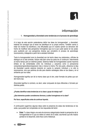 homogeneidad versus diversidad en educación




                                                                                                                      información
                                                         1. Homogeneidad y diversidad como tendencias en el proceso de aprendizaje


                                              A lo largo de esta sección pretendemos definir las ideas de homogeneidad y diversidad,
                                              tratando de conseguir que el lector las identifique en su propio entorno. También vamos a
                                              tratar de mostrar los beneficios y las dificultades que en nuestra opinión se derivarían del
                                              hecho de modificar esta perspectiva homogénea (que es la que suele operar en las aulas)
                                              para sustituirla por una perspectiva diversa que concebiría el proceso de aprendizaje
                                              reconociendo y trabajando a partir de la variedad individual.

                                              Tanto la homogeneidad como la diversidad son de hecho ideas muy abstractas y difíciles de
                                              distinguir en la vida corriente. Actúan más bien como los polos de un continuum, interviniendo
                                              al mismo tiempo pero en distintos grados. Solemos hablar de homogeneidad cuando hacemos
                                              énfasis en las similaridades entre los individuos y actuamos como si pensaran/se
                                              comportaran/aprendieran/esperaran más o menos lo mismo. Por otra parte, utilizamos la idea
                                              de diversidad cuando estamos teniendo en cuenta la variación individual y no sólo la
                                              reconocemos, sino que partimos de ella para diseñar estrategias útiles en las clases y en el
                                              ambiente que nos rodea.

                                              Homogeneidad significa ser de la misma clase que el otro, estar formado de partes que son
                                              del mismo tipo.

                                              Diversidad significa lo contrario, es decir, estar compuesto de tipos diferentes o formado por
                                              distintas partes.


                                              ¿Puedes identificar estas tendencias en tu clase o grupo de trabajo real?

                                              ¿Qué elementos pueden considerarse diversos y cuáles homogéneos en tu clase?

                                              Por favor, especifícalos antes de continuar leyendo.


                                              A continuación sugerimos algunas ideas sobre la presencia de estas dos tendencias en las
                                              aulas, que pueden ser comparadas con las respuestas del lector:

                                                   •   Edad: Tu clase integra una serie de alumnos categorizados desde la perspectiva de la
                                                       homogeneidad en lo que se refiere al criterio de la edad, asumiendo que ello implica
                                                       paridad en el desarrollo, tanto físico como intelectual.



                                              40
 