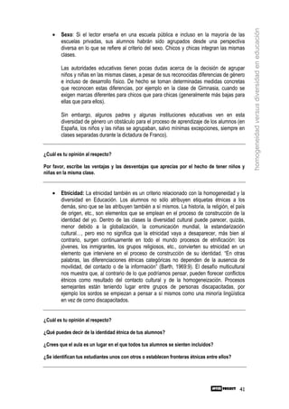 homogeneidad versus diversidad en educación
    •   Sexo: Si el lector enseña en una escuela pública e incluso en la mayoría de las
        escuelas privadas, sus alumnos habrán sido agrupados desde una perspectiva
        diversa en lo que se refiere al criterio del sexo. Chicos y chicas integran las mismas
        clases.

        Las autoridades educativas tienen pocas dudas acerca de la decisión de agrupar
        niños y niñas en las mismas clases, a pesar de sus reconocidas diferencias de género
        e incluso de desarrollo físico. De hecho se toman determinadas medidas concretas
        que reconocen estas diferencias, por ejemplo en la clase de Gimnasia, cuando se
        exigen marcas diferentes para chicos que para chicas (generalmente más bajas para
        ellas que para ellos).

        Sin embargo, algunos padres y algunas instituciones educativas ven en esta
        diversidad de género un obstáculo para el proceso de aprendizaje de los alumnos (en
        España, los niños y las niñas se agrupaban, salvo mínimas excepciones, siempre en
        clases separadas durante la dictadura de Franco).


¿Cuál es tu opinión al respecto?

Por favor, escribe las ventajas y las desventajas que aprecias por el hecho de tener niños y
niñas en la misma clase.


    •   Etnicidad: La etnicidad también es un criterio relacionado con la homogeneidad y la
        diversidad en Educación. Los alumnos no sólo atribuyen etiquetas étnicas a los
        demás, sino que se las atribuyen también a sí mismos. La historia, la religión, el país
        de origen, etc., son elementos que se emplean en el proceso de construcción de la
        identidad del yo. Dentro de las clases la diversidad cultural puede parecer, quizás,
        menor debido a la globalización, la comunicación mundial, la estandarización
        cultural…, pero eso no significa que la etnicidad vaya a desaparecer, más bien al
        contrario, surgen continuamente en todo el mundo procesos de etnificación: los
        jóvenes, los inmigrantes, los grupos religiosos, etc., convierten su etnicidad en un
        elemento que interviene en el proceso de construcción de su identidad. “En otras
        palabras, las diferenciaciones étnicas categóricas no dependen de la ausencia de
        movilidad, del contacto o de la información” (Barth, 1969:9). El desafío multicultural
        nos muestra que, al contrario de lo que podríamos pensar, pueden florecer conflictos
        étnicos como resultado del contacto cultural y de la homogeneización. Procesos
        semejantes están teniendo lugar entre grupos de personas discapacitadas, por
        ejemplo los sordos se empiezan a pensar a sí mismos como una minoría lingüística
        en vez de como discapacitados.


¿Cuál es tu opinión al respecto?

¿Qué puedes decir de la identidad étnica de tus alumnos?

¿Crees que el aula es un lugar en el que todos tus alumnos se sienten incluidos?

¿Se identifican tus estudiantes unos con otros o establecen fronteras étnicas entre ellos?




                                                                                             41
 