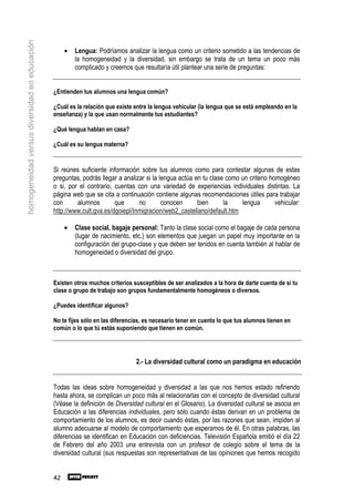 homogeneidad versus diversidad en educación

                                                   •   Lengua: Podríamos analizar la lengua como un criterio sometido a las tendencias de
                                                       la homogeneidad y la diversidad, sin embargo se trata de un tema un poco más
                                                       complicado y creemos que resultaría útil plantear una serie de preguntas:


                                              ¿Entienden tus alumnos una lengua común?

                                              ¿Cuál es la relación que existe entre la lengua vehicular (la lengua que se está empleando en la
                                              enseñanza) y la que usan normalmente tus estudiantes?

                                              ¿Qué lengua hablan en casa?

                                              ¿Cuál es su lengua materna?


                                              Si reúnes suficiente información sobre tus alumnos como para contestar algunas de estas
                                              preguntas, podrás llegar a analizar si la lengua actúa en tu clase como un criterio homogéneo
                                              o si, por el contrario, cuentas con una variedad de experiencias individuales distintas. La
                                              página web que se cita a continuación contiene algunas recomendaciones útiles para trabajar
                                              con      alumnos        que      no        conocen      bien      la    lengua        vehicular:
                                              http://www.cult.gva.es/dgoiepl/Inmigracion/web2_castellano/default.htm

                                                   •   Clase social, bagaje personal: Tanto la clase social como el bagaje de cada persona
                                                       (lugar de nacimiento, etc.) son elementos que juegan un papel muy importante en la
                                                       configuración del grupo-clase y que deben ser tenidos en cuenta también al hablar de
                                                       homogeneidad o diversidad del grupo.



                                              Existen otros muchos criterios susceptibles de ser analizados a la hora de darte cuenta de si tu
                                              clase o grupo de trabajo son grupos fundamentalmente homogéneos o diversos.

                                              ¿Puedes identificar algunos?

                                              No te fijes sólo en las diferencias, es necesario tener en cuenta lo que tus alumnos tienen en
                                              común o lo que tú estás suponiendo que tienen en común.




                                                                              2.- La diversidad cultural como un paradigma en educación


                                              Todas las ideas sobre homogeneidad y diversidad a las que nos hemos estado refiriendo
                                              hasta ahora, se complican un poco más al relacionarlas con el concepto de diversidad cultural
                                              (Véase la definición de Diversidad cultural en el Glosario). La diversidad cultural se asocia en
                                              Educación a las diferencias individuales, pero sólo cuando éstas derivan en un problema de
                                              comportamiento de los alumnos, es decir cuando éstas, por las razones que sean, impiden al
                                              alumno adecuarse al modelo de comportamiento que esperamos de él. En otras palabras, las
                                              diferencias se identifican en Educación con deficiencias. Televisión Española emitió el día 22
                                              de Febrero del año 2003 una entrevista con un profesor de colegio sobre el tema de la
                                              diversidad cultural (sus respuestas son representativas de las opiniones que hemos recogido


                                              42
 
