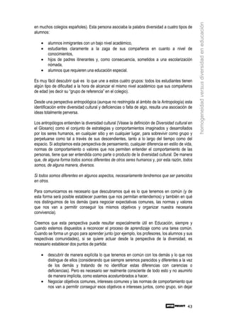 homogeneidad versus diversidad en educación
en muchos colegios españoles). Esta persona asociaba la palabra diversidad a cuatro tipos de
alumnos:

    •   alumnos inmigrantes con un bajo nivel académico,
    •   estudiantes claramente a la zaga de sus compañeros en cuanto a nivel de
        conocimientos,
    •   hijos de padres itinerantes y, como consecuencia, sometidos a una escolarización
        nómada,
    •   alumnos que requieren una educación especial.

Es muy fácil descubrir qué es lo que une a estos cuatro grupos: todos los estudiantes tienen
algún tipo de dificultad a la hora de alcanzar el mismo nivel académico que sus compañeros
de edad (es decir su “grupo de referencia” en el colegio).

Desde una perspectiva antropológica (aunque no restringida al ámbito de la Antropología) esta
identificación entre diversidad cultural y deficiencias o falta de algo, resulta una asociación de
ideas totalmente perversa.

Los antropólogos entienden la diversidad cultural (Véase la definición de Diversidad cultural en
el Glosario) como el conjunto de estrategias y comportamientos imaginados y desarrollados
por los seres humanos, en cualquier sitio y en cualquier lugar, para sobrevivir como grupo y
perpetuarse como tal a través de sus descendientes, tanto a lo largo del tiempo como del
espacio. Si adoptamos esta perspectiva de pensamiento, cualquier diferencia en estilo de vida,
normas de comportamiento o valores que nos permiten entender el comportamiento de las
personas, tiene que ser entendida como parte o producto de la diversidad cultural. De manera
que, de alguna forma todos somos diferentes de otros seres humanos y, por esta razón, todos
somos, de alguna manera, diversos.

Si todos somos diferentes en algunos aspectos, necesariamente tendremos que ser parecidos
en otros.

Para comunicarnos es necesario que descubramos qué es lo que tenemos en común (y de
esta forma será posible establecer puentes que nos permitan entendernos) y también en qué
nos distinguimos de los demás (para negociar expectativas comunes, las normas y valores
que nos van a permitir conseguir los mismos objetivos y organizar nuestra necesaria
convivencia).

Creemos que esta perspectiva puede resultar especialmente útil en Educación, siempre y
cuando estemos dispuestos a reconocer el proceso de aprendizaje como una tarea común.
Cuando se forma un grupo para aprender junto (por ejemplo, los profesores, los alumnos y sus
respectivas comunidades), si se quiere actuar desde la perspectiva de la diversidad, es
necesario establecer dos puntos de partida:

    •   descubrir de manera explícita lo que tenemos en común con los demás y lo que nos
        distingue de ellos (considerando que siempre seremos parecidos y diferentes a la vez
        de los demás y tratando de no identificar estas diferencias con carencias o
        deficiencias). Pero es necesario ser realmente consciente de todo esto y no asumirlo
        de manera implícita, como estamos acostumbrados a hacer.
    •   Negociar objetivos comunes, intereses comunes y las normas de comportamiento que
        nos van a permitir conseguir esos objetivos e intereses juntos, como grupo, sin dejar



                                                                                               43
 