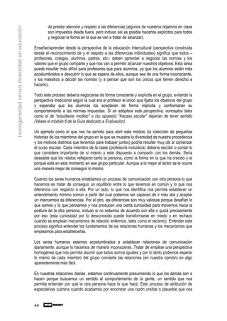 de prestar atención y respeto a las diferencias (algunos de nuestros objetivos en clase
homogeneidad versus diversidad en educación

                                                      son impuestos desde fuera, pero incluso así es posible hacerlos explícitos para todos
                                                      y negociar la forma en la que se van a tratar de alcanzar).

                                              Enseñar/aprender desde la perspectiva de la educación Intercultural (perspectiva construida
                                              desde el reconocimiento de y el respeto a las diferencias individuales) significa que todos –
                                              profesores, colegas, alumnos, padres, etc.- deben aprender a negociar las normas y los
                                              valores que el grupo comparte y que nos van a permitir alcanzar nuestros objetivos. Esta tarea
                                              puede resultar más difícil para profesores que para alumnos, ya que los alumnos están más
                                              acostumbrados a descubrir lo que se espera de ellos, aunque sea de una forma inconsciente,
                                              y los maestros a decidir las normas (y a pensar que son los únicos que tienen derecho a
                                              hacerlo).

                                              Todo este proceso debería negociarse de forma consciente y explícita en el grupo, evitando la
                                              perspectiva tradicional según la cual era el profesor el único que fijaba los objetivos del grupo
                                              y esperaba que los alumnos los aceptaran de forma implícita y conformaran su
                                              comportamiento a las normas impuestas. Si se adoptara esta perspectiva, conceptos tales
                                              como el de “estudiante modelo” o (su opuesto) “fracaso escolar” dejarían de tener sentido
                                              (Véase el módulo 6 de la Guía dedicado a Evaluación).

                                              Un ejemplo como el que nos ha servido para abrir este módulo (la colección de pequeñas
                                              historias de los miembros del grupo en la que se muestra la diversidad de nuestra procedencia
                                              y los motivos distintos que tenemos para trabajar juntos) podría resultar muy útil al comenzar
                                              el curso escolar. Cada miembro de la clase (profesor/a incluido/a) debería escribir o contar lo
                                              que considere importante de sí mismo y esté dispuesto a compartir con los demás. Sería
                                              deseable que los relatos reflejaran tanto la persona, como la forma en la que ha crecido y el
                                              porqué está en este momento en ese grupo particular. Aunque a lo mejor al lector se le ocurre
                                              una manera mejor de conseguir lo mismo.

                                              Cuando los seres humanos entablamos un proceso de comunicación con otra persona lo que
                                              hacemos es tratar de conseguir un equilibrio entre lo que tenemos en común y lo que nos
                                              diferencia con respecto a ella. Por un lado, lo que nos identifica nos permite establecer un
                                              entendimiento mínimo común a partir del cual podemos ser capaces de ir más allá y aceptar
                                              un intercambio de diferencias. Por el otro, las diferencias son muy valiosas porque desafían lo
                                              que somos y lo que pensamos y nos producen una cierta curiosidad para movernos hacia la
                                              postura de la otra persona, incluso si no estamos de acuerdo con ella o quizá precisamente
                                              por eso (esta curiosidad por lo desconocido puede transformarse en miedo y en rechazo
                                              cuando se emplean mecanismos de relación enfermos, tales como el racismo). Entender este
                                              proceso significa entender los fundamentos de las relaciones humanas y los mecanismos que
                                              empleamos para establecerlas.

                                              Los seres humanos estamos acostumbrados a establecer relaciones de comunicación
                                              diariamente, aunque lo hacemos de manera inconsciente. Tratar de emplear una perspectiva
                                              homogénea que nos permita asumir que todos somos iguales y por lo tanto podemos esperar
                                              lo mismo de cada miembro del grupo convierte las relaciones (en nuestra opinión) en algo
                                              aparentemente más fácil.

                                              En nuestras relaciones diarias estamos continuamente presumiendo lo que los demás son o
                                              hacen porque buscamos un sentido al comportamiento de la gente, un sentido que nos
                                              permita entender por qué la otra persona hace lo que hace. Este proceso de atribución de
                                              expectativas culmina cuando acabamos por encontrar una razón creíble o plausible que nos


                                              44
 