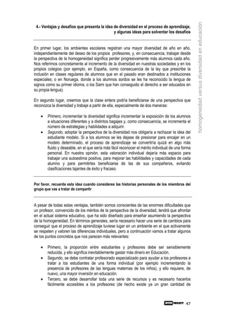 homogeneidad versus diversidad en educación
 4.- Ventajas y desafíos que presenta la idea de diversidad en el proceso de aprendizaje,
                                              y algunas ideas para solventar los desafíos


En primer lugar, los ambientes escolares registran una mayor diversidad de año en año,
independientemente del deseo de los propios profesores, y, en consecuencia, trabajar desde
la perspectiva de la homogeneidad significa perder progresivamente más alumnos cada año.
Nos referimos concretamente al incremento de la diversidad en nuestras sociedades y en los
propios colegios (por ejemplo, en España, como consecuencia de la ley que prescribe la
inclusión en clases regulares de alumnos que en el pasado eran destinados a instituciones
especiales; o en Noruega, donde a los alumnos sordos se les ha reconocido la lengua de
signos como su primer idioma, o los Sami que han conseguido el derecho a ser educados en
su propia lengua).

En segundo lugar, creemos que la clase entera podría beneficiarse de una perspectiva que
reconozca la diversidad y trabaje a partir de ella, especialmente de dos maneras:

    •   Primero, incrementar la diversidad significa incrementar la exposición de los alumnos
        a situaciones diferentes y a distintos bagajes y, como consecuencia, se incrementa el
        número de estrategias y habilidades a adquirir.
    •   Segundo, adoptar la perspectiva de la diversidad nos obligaría a rechazar la idea del
        estudiante modelo. Si a los alumnos se les dejase de presionar para encajar en un
        modelo determinado, el proceso de aprendizaje se convertiría quizá en algo más
        fluido y deseable, en el que sería más fácil reconocer el mérito individual de una forma
        personal. En nuestra opinión, esta valoración individual dejaría más espacio para
        trabajar una autoestima positiva, para mejorar las habilidades y capacidades de cada
        alumno y para permitirles beneficiarse de las de sus compañeros, evitando
        clasificaciones tajantes de éxito y fracaso.


Por favor, recuerda esta idea cuando consideres las historias personales de los miembros del
grupo que vas a tratar de compartir


A pesar de todas estas ventajas, también somos conscientes de las enormes dificultades que
un profesor, convencido de los méritos de la perspectiva de la diversidad, tendrá que afrontar
en el actual sistema educativo, que ha sido diseñado para enseñar asumiendo la perspectiva
de la homogeneidad. En términos generales, sería necesario hacer una serie de cambios para
conseguir que el proceso de aprendizaje tuviese lugar en un ambiente en el que activamente
se respeten y valoren las diferencias individuales, pero a continuación vamos a tratar algunos
de los puntos concretos que nos parecen más relevantes:

    •   Primero, la proporción entre estudiantes y profesores debe ser sensiblemente
        reducida, y ello significa inevitablemente gastar más dinero en Educación.
    •   Segundo, se debe contratar profesorado especializado para ayudar a los profesores a
        tratar a los estudiantes de una forma individual (por ejemplo incrementando la
        presencia de profesores de las lenguas maternas de los niños), y ello requiere, de
        nuevo, una mayor inversión en educación.
    •   Tercero, se debe desarrollar toda una serie de recursos y es necesario hacerlos
        fácilmente accesibles a los profesores (de hecho existe ya un gran cantidad de



                                                                                             47
 