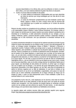 recursos desarrollados en los últimos años, pero los profesores no tienen un acceso
homogeneidad versus diversidad en educación

                                                       fácil a ellos), y de nuevo estamos hablando de gastar más dinero en educación.
                                                   •   Cuarto, el currículo debe ser dividido en dos partes:
                                                            a) un núcleo realista de fundamentos indispensables para que sean adquiridas
                                                                 por todos los alumnos que incluya estrategias que van más allá de la mera
                                                                 información;
                                                            b) un cuerpo de información complementaria que será empleado cuando haya
                                                                 tiempo, espacio e interés. Es inútil e incluso nocivo para los alumnos fijar
                                                                 unos estándares que no pueden ser cumplidos por un número de alumnos
                                                                 cada vez mayor.

                                              Ninguno de estos cambios es competencia de los profesores, sino de las políticas educativas
                                              y sus responsables (Véase el Módulo 5 sobre Políticas Educativas). Sin embargo, existe un
                                              cierto margen de maniobra para los propios maestros que quieran adoptar la perspectiva de la
                                              diversidad en la Enseñanza, si están plenamente convencidos de sus ventajas y de sus
                                              méritos. Profesores, padres y personal educativo pueden contribuir a desarrollar medidas y
                                              estrategias que no sólo reconozcan, sino que aprovechen la diversidad individual de los
                                              estudiantes.

                                              La práctica actualmente extendida en la mayoría de los sistemas educativos de dividir el grupo
                                              original en grupos más pequeños es una medida a evitar, ya que lo que está persiguiendo, de
                                              nuevo, es conseguir grupos homogéneos (Véase el Módulo 7 dedicado a Estructura y
                                              organización escolar). Cualquier medida que persiga excluir un grupo de estudiantes de sus
                                              clases regulares, para someterles a cualquier tipo de educación especial, es una medida de
                                              este tipo. Vamos a considerar por un momento la clasificación entre los estudiantes “normales”
                                              que se quedan en las clases regulares y a aquel grupo que no encaja, por las razones que
                                              sean, y es, por este motivo, excluido de la clase por periodos de tiempo variables. Lo que está
                                              persiguiendo esta estructura, en última instancia, es preservar la homogeneidad por lo menos
                                              en el grupo regular. Por otro lado, el grupo de alumnos que sale de clase es completamente
                                              heterogéneo entre sí, y de sus miembros lo único que se espera es que, poco a poco, a través
                                              de los recursos disponibles, cada uno de ellos consiga alcanzar los estándares fijados para el
                                              grupo regular. Las desventajas de esta práctica son enormes: en primer lugar, se consigue
                                              rara vez el objetivo que se persigue, y los alumnos del grupo heterogéneo pocas veces se
                                              reincorporan plenamente a las clases regulares; por otro lado, este grupo de estudiantes se
                                              define en términos negativos por su falta de estándares, lo cual pone el énfasis en las
                                              carencias del alumno en vez de en sus habilidades o capacidades, como pasa en el caso del
                                              alumno que no tiene suficientes conocimientos de la lengua vehicular (la lengua que se
                                              emplea en clase), a quien se trata prácticamente como si fuera analfabeto a pesar de su
                                              eventual fluidez en uno o varios idiomas.

                                              Una perspectiva mucho más útil, y más respetuosa con los alumnos, sería tratar de resolver
                                              los problemas dentro de la clase utilizando al resto del grupo como una fuente de recursos
                                              valiosos para conseguirlo. Los niños aprenden las lenguas deprisa en ambientes normales
                                              cuando ven las ventajas que este esfuerzo les reporta. De esta manera, no sólo adquirirían
                                              ellos la lengua, sino que toda la clase ampliaría sus habilidades comunicativas.

                                              La siguiente página web contiene recursos útiles para aprender español como segunda
                                              lengua: http://www.educa.aragob.es/cpamanza/intercultural/inter.html




                                              48
 