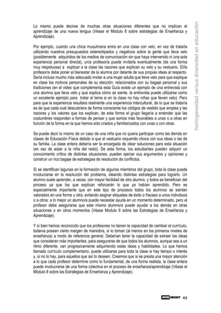 homogeneidad versus diversidad en educación
Lo mismo puede decirse de muchas otras situaciones diferentes que no implican el
aprendizaje de una nueva lengua (Véase el Módulo 8 sobre estrategias de Enseñanza y
Aprendizaje).

Por ejemplo, cuando una chica musulmana entra en una clase con velo, en vez de tratarla
utilizando nuestros presupuestos estereotipados y negativos sobre la gente que lleva velo
(posiblemente adquiridos de los medios de comunicación sin que haya intervenido ni una sola
experiencia personal directa), un/a profesor/a puede invitarla eventualmente (de una forma
muy respetuosa) a explicar a la clase las razones que explican su velo y su vestuario. El/la
profesor/a debe poner el bienestar de la alumna por delante de sus propias ideas al respecto.
Sería incluso mucho más adecuado invitar a una mujer adulta que lleve velo para que explique
en clase los motivos personales de su elección, relacionados con su bagaje personal y sus
tradiciones (en el video que complementa esta Guía existe un ejemplo de una entrevista con
una alumna que lleva velo y que explica cómo se siente, la entrevista puede utilizarse como
un excelente ejemplo para tratar el tema si en la clase no hay niñas que lleven velo). Pero
para que la experiencia resultara realmente una experiencia intercultural, de lo que se trataría
es de que cada cual descubriera de forma consciente los códigos de vestido que emplea y las
razones y los valores que los explican, de esta forma el grupo llegaría a entender que las
costumbres responden a formas de pensar y que somos más favorables a unas o a otras en
función de la forma en la que hemos sido criados y familiarizados con unas o con otras.

Se puede decir lo mismo de un caso de una niña que no quiera participar como las demás en
clases de Educación Física debido a que el vestuario requerido choca con sus ideas o las de
su familia. La clase entera debería ser la encargada de idear soluciones para esta situación
(en vez de aislar a la niña del resto). De esta forma, los estudiantes pueden adquirir un
conocimiento crítico de distintas situaciones, pueden ejercer sus argumentos y opiniones y
construir un rico bagaje de estrategias de resolución de conflictos.

Si se identifican lagunas en la formación de algunos miembros del grupo, toda la clase puede
involucrarse en la resolución del problema, ideando distintas estrategias para lograrlo. Un
alumno suele aprender, a veces, con mayor facilidad de otro alumno, y todos se benefician del
proceso ya que los que explican reforzarán lo que ya habían aprendido. Pero es
especialmente importante que en este tipo de procesos todos los alumnos se sientan
valorados en una forma u otra, evitando asignar etiquetas de éxito o fracaso a unos individuos
o a otros: a lo mejor un alumno/a puede necesitar ayuda en un momento determinado, pero el
profesor debe asegurarse que este mismo alumno/a puede ayudar a los demás en otras
situaciones o en otros momentos (Véase Modulo 8 sobre las Estrategias de Enseñanza y
Aprendizaje).

Y si bien hemos reconocido que los profesores no tienen la capacidad de cambiar el currículo,
todavía poseen cierto margen de maniobra, si lo toman (al menos en los primeros niveles de
enseñanza) a modo de referencia general. Deberían tener la capacidad de extraer las ideas
que consideran más importantes, para asegurarse de que todos los alumnos, aunque sea a un
ritmo diferente, van progresivamente adquiriendo estas ideas y habilidades. Lo que hemos
llamado currículo complementario, puede utilizarse para toda la clase si hay tiempo o interés
y, si no lo hay, para aquellos que así lo deseen. Creemos que si se presta una mayor atención
a lo que cada profesor determine como lo fundamental, de una forma realista, la clase entera
puede involucrarse de una forma colectiva en el proceso de enseñanza/aprendizaje (Véase el
Módulo 8 sobre las Estrategias de Enseñanza y Aprendizaje).




                                                                                             49
 