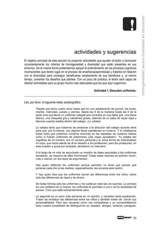 homogeneidad versus diversidad en educación
                                            actividades y sugerencias
El objetivo principal de esta sección es proponer actividades que ayuden al lector a reconocer
conscientemente los criterios de homogeneidad y diversidad que están presentes en sus
entornos. De la misma forma pretendemos apoyar el entendimiento de los procesos cognitivos
inconscientes que tienen lugar en el proceso de enseñanza/aprendizaje y tratarlos en relación
con la diversidad para conseguir beneficiarse ampliamente de sus beneficios y, al mismo
tiempo, solventar los desafíos que plantea. Con un poco de práctica, el lector será capaz de
diseñar actividades para su grupo mucho más adecuadas que las que aquí sugerimos.

                                                           Actividad 1. Descubre uniformes:


Lee, por favor, el siguiente relato autobiográfico:
          “Desde que tenía cuatro años hasta que fui una adolescente de quince, los lunes,
          martes, miércoles, jueves y viernes, desde las 8 de la mañana hasta las 6 de la
          tarde tuve que llevar un uniforme colegial que consistía en una falda gris, una blusa
          blanca, una chaqueta gris y calcetines grises, además de un baby de rayas rojas y
          blancas cuando estaba dentro del colegio. ¡Lo odiaba!

          Lo odiaba tanto que tratamos de presionar a la dirección del colegio durante años
          para que, por lo menos, nos dejaran llevar pantalones en invierno. Y lo odiábamos
          todas tanto que pintamos números enormes en las espaldas de nuestros babies
          como si fueran uniformes de prisioneras (¡las rayas ayudaban!) Yo estaba tan
          orgullosa de mi número, era mi número personal y la única forma de individualizar
          mi ropa, que hacía alarde de él en desafío a los profesores, pero los profesores, en
          esta ocasión y quizá por simpatía, decidieron no intervenir.

          A lo largo de mi vida he escuchado un montón de ideas asociadas a los uniformes
          escolares, ¡la mayoría de ellas horrorosas! Todas estas razones se podrían reunir,
          más o menos, en dos tipos de argumentos:

          Hay quien defiende los uniformes porque permiten no tener que pensar qué
          ponerse cada día (a las madres, especialmente, les encanta esta razón).

          Y hay quien dice que los uniformes borran las diferencias entre los niños, sobre
          todo las diferencias de clase y de dinero.

          De todas formas odio los uniformes y me sublevan este tipo de razones. La primera
          es una metáfora en sí misma: los uniformes le permiten a uno ir sin la necesidad de
          pensar. Creo que está suficientemente claro.

          La segunda es un poco más perversa en mi opinión, y necesita cierta explicación.
          Tratan de erradicar las diferencias entre los niños y también tratan de borrar sus
          personalidades. Pero aún recuerdo como mis compañeras y yo concentrábamos
          toda nuestra posibilidad de distinguirnos en zapatos, abrigos, carteras, paraguas,



                                                                                            51
 