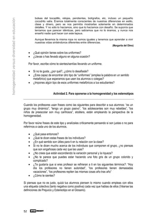 bolsas del bocadillo, relojes, pendientes, bolígrafos, etc, incluso un pequeño
homogeneidad versus diversidad en educación
                                                        cocodrilo valía. Éramos totalmente conscientes de nuestras diferencias en estilo,
                                                        clase y dinero, pero se nos permitía mostrarlas solamente en determinados
                                                        detalles. Y no sólo lo hacíamos, sino que lo hacíamos con desafío. Se suponía que
                                                        teníamos que parecer idénticas, pero sabíamos que no lo éramos, y nunca nos
                                                        enseñó nadie qué hacer con este lapsus.

                                                        Aunque llevemos la misma ropa no somos iguales y tenemos que aprender a vivir
                                                        nuestras vidas sintiéndonos diferentes entre diferencias.
                                                                                                                   (Margarita del Olmo)

                                                   •   ¿Qué opinión tienes sobre los uniformes?
                                                   •   ¿Llevas o has llevado alguno en alguna ocasión?

                                                   Por favor, escribe cómo te sientes/sentías llevando un uniforme.

                                                   •   Si no te gusta, ¿por qué?, ¿cómo lo desafiaste?
                                                   •   ¿Eres capaz de encontrar otro tipo de “uniformes” (emplea la palabra en un sentido
                                                       metafórico) que esperamos que usen los alumnos o colegas?
                                                   •   ¿Impones algún tipo de esos uniformes metafóricos a tus estudiantes?


                                                                        Actividad 2. Para oponerse a la homogeneidad y los estereotipos


                                              Cuando los profesores usan frases como las siguientes para describir a sus alumnos: “es un
                                              grupo muy dinámico”, “tengo un grupo pasivo”, “los adolescentes son muy rebeldes”, “los
                                              niños de preescolar son muy cariñosos”, etcétera, están empleando la perspectiva de la
                                              homogeneidad.

                                              Por favor reúne frases de este tipo y analízalas críticamente pensando si son justas o no para
                                              referirnos a cada uno de los alumnos.

                                                   •   ¿Qué pasa entonces?
                                                   •   ¿Qué te dicen estas frases de los individuos?
                                                   •   ¿En qué sentido son útiles para ti en tu relación con la clase?
                                                   •   Si no te dicen mucho acerca de los individuos que componen el grupo, ¿no piensas
                                                       que son engañosas cada vez que las usas?
                                                   •   ¿No crees que están escondiendo la variación personal y la riqueza?
                                                   •   ¿No te parece que puedes estar haciendo una foto gris de un grupo colorido y
                                                       complicado?
                                                   •   ¿Te gustaría que si eres profesor se refirieran a ti en los siguientes términos?: “Hoy
                                                       día los profesores no tienen autoridad”, “los profesores tienen demasiadas
                                                       vacaciones”, “los profesores repiten las mismas cosas año tras año”
                                                   •   ¿Cómo te sientes?

                                              Si piensas que no es justo, quizá tus alumnos piensen lo mismo cuando empleas con ellos
                                              una etiqueta colectiva (tanto negativa como positiva) cada vez que hablas de ellos (Véanse las
                                              definiciones de Prejuicio y Estereotipo en el Glosario).




                                              52
 