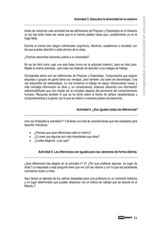 homogeneidad versus diversidad en educación
                                          Actividad 3. Descubre la diversidad en tu entorno


Antes de comenzar esta actividad lee las definiciones de Prejuicio y Estereotipo en el Glosario
(si las has leído todas las veces que te lo hemos pedido hasta aquí, posiblemente ya no te
haga falta).

Escribe al menos dos rasgos individuales (cognitivos, afectivos, académicos o sociales) con
los que puedas describir a cada alumno de tu clase.

¿Podrías resumirlas haciendo justicia a su diversidad?

No es tan fácil como usar una sola frase (como en la actividad anterior), pero es más justo.
Repite la misma actividad, pero esta vez tratando de describir a tus colegas de trabajo.

Compáralas ahora con las definiciones de Prejuicio y Estereotipo. Comprobarás que asignar
etiquetas a grupos de gente tiene sus ventajas, pero también una serie de desventajas. Una
vez adquiridos los estereotipos, no nos tomamos el trabajo de seguir introduciendo nueva y
más compleja información en ellos y, en consecuencia, estamos utilizando una información
sobresimplificada que nos impide ver el complejo aspecto del panorama del comportamiento
humano. Recuerda también lo que se ha dicho sobre el hecho de atribuir características y
comportamientos a la gente, por lo que se refiere a nuestras propias percepciones.


                                           Actividad 4. ¿Son iguales todas las diferencias?


Una vez finalizada la actividad nº 3 tendrás una lista de características que has empleado para
describir individuos.

    •   ¿Piensas que esas diferencias valen lo mismo?,
    •   ¿O crees que algunas son más importantes que otras?
    •   ¿Cuáles elegirías y por qué?


           Actividad 5. Las diferencias son iguales pero las valoramos de forma distinta.


¿Qué diferencias has elegido en la actividad nº 3? ¿Por qué prefieres algunas en lugar de
otras? La respuesta a esta pregunta tiene que ver con los valores y con lo que las sociedades
consideran bueno o malo.

Aquí tienes un ejemplo de los valores deseables para una profesora en un momento histórico
y un lugar determinado que puedes relacionar con el criterio de calidad que se discute en el
Módulo 7.




                                                                                            53
 