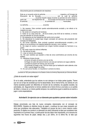 Documento para la contratación de maestras:
homogeneidad versus diversidad en educación

                                                        Este es un acuerdo entre la señorita....................................maestra y el Consejo de
                                                        Educación de la Escuela..................................... por la cual la señorita
                                                        ................................... acuerda impartir clases durante un periodo de ocho meses a
                                                        partir del ............ de Septiembre de ....... El Consejo de Educación acuerda pagar a
                                                        la señorita......................................... la cantidad de .................. mensuales.

                                                        La señorita................................... acuerda:

                                                        1.- No casarse. Este contrato queda automáticamente anulado y sin efecto si la
                                                        maestra se casa.
                                                        2.- No andar en compañía de hombres.
                                                        3.- Estar en su casa ente las ...:00 de la tarde y las 6:00 de la mañana, a menos
                                                        que sea atender en función escolar.
                                                        4.- No pasearse por las heladerías del centro de la ciudad.
                                                        5.- No abandonar la ciudad bajo ningún concepto sin permiso del presidente del
                                                        Consejo de Delegados.
                                                        6.- No fumar cigarrillos. Este contrato quedará automáticamente anulado y sin
                                                        efecto si se encuentra a la maestra bebiendo cerveza, vino o whisky.
                                                        8.- No viajar en coche o automóvil con ningún hombre excepto su hermano o su
                                                        padre.
                                                        9.- No vestir ropas de colores brillantes.
                                                        10.- No teñirse el pelo.
                                                        11.- Usar al menos dos enaguas.
                                                        12.- No usar vestidos que queden a más de cinco centímetros por encima de los
                                                        tobillos.
                                                        13.- Mantener limpia el aula:
                                                               a) barrer el suelo al menos una vez al día.
                                                               b) fregar el suelo del aula al menos una vez por semana con agua caliente.
                                                               c) limpiar la pizarra al menos una vez al día
                                                               d) encender el fuego a las 7:00 de modo que la habitación esté caliente a las
                                                               8:00, cuando llegan los niños.
                                                        14.- No usar polvos faciales, no maquillarse ni pintarse los labios.

                                                    (Contrato de 1923 para profesoras en los Estados Unidos de América) Reproducido por Ediciones Morata.

                                              ¿Estás de acuerdo con estas reglas?

                                              Si no lo estás, entenderás que los valores no son siempre ni en todas partes iguales. Tienen
                                              que ver con el tipo de sociedad que los ha desarrollado. De la misma forma, los valores en una
                                              misma sociedad pueden ser diferentes en función de los contextos, los papeles sociales, las
                                              actividades, etc. Seguramente no iremos vestidos de la misma forma a una boda o a un partido
                                              de fútbol, e incluso en un mismo partido tampoco nos vestiríamos igual si asistimos al evento a
                                              jugar o como espectadores.


                                                     Actividad 6. Un ejercicio con un diamante para ayudarte a pensar sobre inclusión


                                              Debajo encontrarás una lista de nueve conceptos relacionados con el concepto de
                                              INCLUSIÓN. Cópialos en distintos trozos de papel, y sustituye los que creas necesario por
                                              otros que consideres más adecuados. Trabájalos en grupos de tres o como máximo cuatro
                                              personas. El objetivo es construir un diamante con ellos colocando la idea que consideres más
                                              importante en la primera línea, a continuación las dos ideas más importantes, en la tercera los
                                              siguientes tres trozos de papel, debajo dos y por último, en la última fila, la idea que



                                              54
 