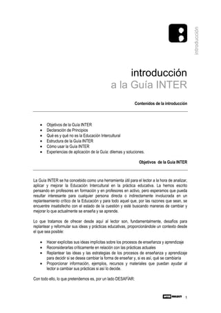 introducción
                                                    introducción
                                               a la Guía INTER
                                                              Contenidos de la introducción



    •   Objetivos de la Guía INTER
    •   Declaración de Principios
    •   Qué es y qué no es la Educación Intercultural
    •   Estructura de la Guía INTER
    •   Cómo usar la Guía INTER
    •   Experiencias de aplicación de la Guía: dilemas y soluciones.

                                                                Objetivos de la Guía INTER



La Guía INTER se ha concebido como una herramienta útil para el lector a la hora de analizar,
aplicar y mejorar la Educación Intercultural en la práctica educativa. La hemos escrito
pensando en profesores en formación y en profesores en activo, pero esperamos que pueda
resultar interesante para cualquier persona directa o indirectamente involucrada en un
replanteamiento crítico de la Educación y para todo aquel que, por las razones que sean, se
encuentre insatisfecho con el estado de la cuestión y esté buscando maneras de cambiar y
mejorar lo que actualmente se enseña y se aprende.

Lo que tratamos de ofrecer desde aquí al lector son, fundamentalmente, desafíos para
replantear y reformular sus ideas y prácticas educativas, proporcionándole un contexto desde
el que sea posible:

    •   Hacer explícitas sus ideas implícitas sobre los procesos de enseñanza y aprendizaje
    •   Reconsiderarlas críticamente en relación con las prácticas actuales
    •   Replantear las ideas y las estrategias de los procesos de enseñanza y aprendizaje
        para decidir si se desea cambiar la forma de enseñar y, si es así, qué se cambiaría
    •   Proporcionar información, ejemplos, recursos y materiales que puedan ayudar al
        lector a cambiar sus prácticas si así lo decide.

Con todo ello, lo que pretendemos es, por un lado DESAFÍAR:



                                                                                           1
 