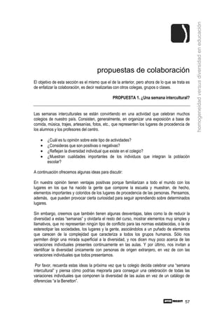 homogeneidad versus diversidad en educación
                                      propuestas de colaboración
El objetivo de esta sección es el mismo que el de la anterior, pero ahora de lo que se trata es
de enfatizar la colaboración, es decir realizarlas con otros colegas, grupos o clases.

                                                PROPUESTA 1. ¿Una semana intercultural?


Las semanas interculturales se están convirtiendo en una actividad que celebran muchos
colegios de nuestro país. Consisten, generalmente, en organizar una exposición a base de
comida, música, trajes, artesanías, fotos, etc., que representen los lugares de procedencia de
los alumnos y los profesores del centro.

    •   ¿Cuál es tu opinión sobre este tipo de actividades?
    •   ¿Consideras que son positivas o negativas?
    •   ¿Reflejan la diversidad individual que existe en el colegio?
    •   ¿Muestran cualidades importantes de los individuos que integran la población
        escolar?

A continuación ofrecemos algunas ideas para discutir:

En nuestra opinión tienen ventajas positivas porque familiarizan a todo el mundo con los
lugares en los que ha nacido la gente que compone la escuela y muestran, de hecho,
elementos importantes y coloridos de los lugares de procedencia de las personas. Pensamos,
además, que pueden provocar cierta curiosidad para seguir aprendiendo sobre determinados
lugares.

Sin embargo, creemos que también tienen algunas desventajas, tales como la de reducir la
diversidad a estas “semanas” y olvidarla el resto del curso, mostrar elementos muy simples y
llamativos, que no representan ningún tipo de conflicto para las normas establecidas, o la de
estereotipar las sociedades, los lugares y la gente, asociándolos a un puñado de elementos
que carecen de la complejidad que caracteriza a todos los grupos humanos. Sólo nos
permiten dirigir una mirada superficial a la diversidad, y nos dicen muy poco acerca de las
variaciones individuales presentes continuamente en las aulas. Y por último, nos invitan a
identificar la diversidad únicamente con personas de origen extranjero, en vez de con las
variaciones individuales que todos presentamos.

 Por favor, recuerda estas ideas la próxima vez que tu colegio decida celebrar una “semana
intercultural” y piensa cómo podrías mejorarla para conseguir una celebración de todas las
variaciones individuales que componen la diversidad de las aulas en vez de un catálogo de
diferencias “a la Benetton”.



                                                                                            57
 
