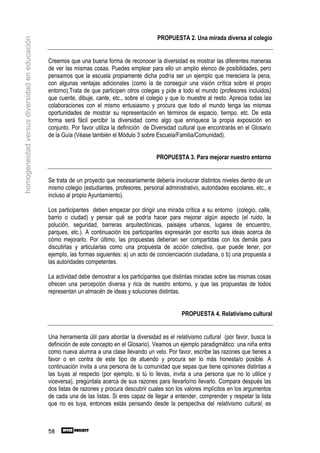 PROPUESTA 2. Una mirada diversa al colegio
homogeneidad versus diversidad en educación



                                              Creemos que una buena forma de reconocer la diversidad es mostrar las diferentes maneras
                                              de ver las mismas cosas. Puedes emplear para ello un amplio elenco de posibilidades, pero
                                              pensamos que la escuela propiamente dicha podría ser un ejemplo que mereciera la pena,
                                              con algunas ventajas adicionales (como la de conseguir una visión crítica sobre el propio
                                              entorno).Trata de que participen otros colegas y pide a todo el mundo (profesores incluidos)
                                              que cuente, dibuje, cante, etc., sobre el colegio y que lo muestre al resto. Aprecia todas las
                                              colaboraciones con el mismo entusiasmo y procura que todo el mundo tenga las mismas
                                              oportunidades de mostrar su representación en términos de espacio, tiempo, etc. De esta
                                              forma será fácil percibir la diversidad como algo que enriquece la propia exposición en
                                              conjunto. Por favor utiliza la definición de Diversidad cultural que encontrarás en el Glosario
                                              de la Guía (Véase también el Módulo 3 sobre Escuela/Familia/Comunidad).


                                                                                            PROPUESTA 3. Para mejorar nuestro entorno


                                              Se trata de un proyecto que necesariamente debería involucrar distintos niveles dentro de un
                                              mismo colegio (estudiantes, profesores, personal administrativo, autoridades escolares, etc., e
                                              incluso al propio Ayuntamiento).

                                              Los participantes deben empezar por dirigir una mirada crítica a su entorno (colegio, calle,
                                              barrio o ciudad) y pensar qué se podría hacer para mejorar algún aspecto (el ruido, la
                                              polución, seguridad, barreras arquitectónicas, paisajes urbanos, lugares de encuentro,
                                              parques, etc.). A continuación los participantes expresarán por escrito sus ideas acerca de
                                              cómo mejorarlo. Por último, las propuestas deberían ser compartidas con los demás para
                                              discutirlas y articularlas como una propuesta de acción colectiva, que puede tener, por
                                              ejemplo, las formas siguientes: a) un acto de concienciación ciudadana, o b) una propuesta a
                                              las autoridades competentes.

                                              La actividad debe demostrar a los participantes que distintas miradas sobre las mismas cosas
                                              ofrecen una percepción diversa y rica de nuestro entorno, y que las propuestas de todos
                                              representan un almacén de ideas y soluciones distintas.


                                                                                                      PROPUESTA 4. Relativismo cultural


                                              Una herramienta útil para abordar la diversidad es el relativismo cultural (por favor, busca la
                                              definición de este concepto en el Glosario). Veamos un ejemplo paradigmático: una niña entra
                                              como nueva alumna a una clase llevando un velo. Por favor, escribe las razones que tienes a
                                              favor o en contra de este tipo de atuendo y procura ser lo más honesta/o posible. A
                                              continuación invita a una persona de tu comunidad que sepas que tiene opiniones distintas a
                                              las tuyas al respecto (por ejemplo, si tú lo llevas, invita a una persona que no lo utilice y
                                              viceversa), pregúntala acerca de sus razones para llevarlo/no llevarlo. Compara después las
                                              dos listas de razones y procura descubrir cuales son los valores implícitos en los argumentos
                                              de cada una de las listas. Si eres capaz de llegar a entender, comprender y respetar la lista
                                              que no es tuya, entonces estás pensando desde la perspectiva del relativismo cultural, es



                                              58
 