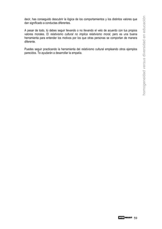 homogeneidad versus diversidad en educación
decir, has conseguido descubrir la lógica de los comportamientos y los distintos valores que
dan significado a conductas diferentes.

A pesar de todo, tú debes seguir llevando o no llevando el velo de acuerdo con tus propios
valores morales. El relativismo cultural no implica relativismo moral, pero es una buena
herramienta para entender los motivos por los que otras personas se comportan de manera
diferente.

Puedes seguir practicando la herramienta del relativismo cultural empleando otros ejemplos
parecidos. Te ayudarán a desarrollar la empatía.




                                                                                         59
 