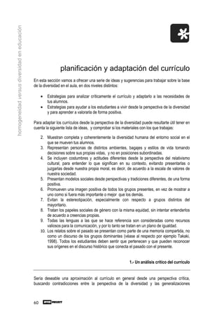 homogeneidad versus diversidad en educación




                                                              planificación y adaptación del currículo
                                              En esta sección vamos a ofrecer una serie de ideas y sugerencias para trabajar sobre la base
                                              de la diversidad en el aula, en dos niveles distintos:

                                                   •   Estrategias para analizar críticamente el currículo y adaptarlo a las necesidades de
                                                       tus alumnos.
                                                   •   Estrategias para ayudar a los estudiantes a vivir desde la perspectiva de la diversidad
                                                       y para aprender a valorarla de forma positiva.

                                              Para adaptar los currículos desde la perspectiva de la diversidad puede resultarte útil tener en
                                              cuenta la siguiente lista de ideas, y comprobar si los materiales con los que trabajas:

                                                   2. Muestran completa y coherentemente la diversidad humana del entorno social en el
                                                       que se mueven tus alumnos.
                                                   3. Representan personas de distintos ambientes, bagajes y estilos de vida tomando
                                                       decisiones sobre sus propias vidas, y no en posiciones subordinadas.
                                                   4. Se incluyen costumbres y actitudes diferentes desde la perspectiva del relativismo
                                                       cultural, para entender lo que significan en su contexto, evitando presentarlas o
                                                       juzgarlas desde nuestra propia moral, es decir, de acuerdo a la escala de valores de
                                                       nuestra sociedad.
                                                   5. Presentan modelos sociales desde perspectivas y tradiciones diferentes, de una forma
                                                       positiva.
                                                   6. Promueven una imagen positiva de todos los grupos presentes, en vez de mostrar a
                                                       uno como si fuera más importante o mejor que los demás.
                                                   7. Evitan la estereotipación, especialmente con respecto a grupos distintos del
                                                       mayoritario.
                                                   8. Tratan los papeles sociales de género con la misma equidad, sin intentar entenderlos
                                                       de acuerdo a creencias propias.
                                                   9. Todas las lenguas a las que se hace referencia son consideradas como recursos
                                                       valiosos para la comunicación, y por lo tanto se tratan en un plano de igualdad.
                                                   10. Los relatos sobre el pasado se presentan como parte de una memoria compartida, no
                                                       como un discurso de los grupos dominantes (véase al respecto por ejemplo Takaki,
                                                       1998). Todos los estudiantes deben sentir que pertenecen y que pueden reconocer
                                                       sus orígenes en el discurso histórico que conecta el pasado con el presente.


                                                                                                         1.- Un análisis crítico del currículo


                                              Sería deseable una aproximación al currículo en general desde una perspectiva crítica,
                                              buscando contradicciones entre la perspectiva de la diversidad y las generalizaciones



                                              60
 