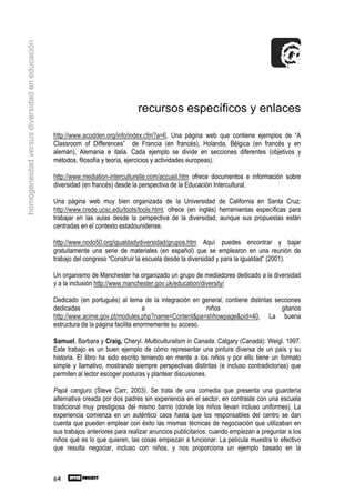 homogeneidad versus diversidad en educación




                                                                              recursos específicos y enlaces

                                              http://www.acodden.org/info/index.cfm?a=6, Una página web que contiene ejemplos de “A
                                              Classroom of Differences” de Francia (en francés), Holanda, Bélgica (en francés y en
                                              alemán), Alemania e italia. Cada ejemplo se divide en secciones diferentes (objetivos y
                                              métodos, filosofía y teoría, ejercicios y actividades europeas).

                                              http://www.mediation-interculturelle.com/accueil.htm ofrece documentos e información sobre
                                              diversidad (en francés) desde la perspectiva de la Educación Intercultural.

                                              Una página web muy bien organizada de la Universidad de California en Santa Cruz:
                                              http://www.crede.ucsc.edu/tools/tools.html, ofrece (en inglés) herramientas específicas para
                                              trabajar en las aulas desde la perspectiva de la diversidad, aunque sus propuestas están
                                              centradas en el contexto estadounidense.

                                              http://www.nodo50.org/igualdadydiversidad/grupos.htm Aquí puedes encontrar y bajar
                                              gratuitamente una serie de materiales (en español) que se emplearon en una reunión de
                                              trabajo del congreso “Construir la escuela desde la diversidad y para la igualdad” (2001).

                                              Un organismo de Manchester ha organizado un grupo de mediadores dedicado a la diversidad
                                              y a la inclusión http://www.manchester.gov.uk/education/diversity/

                                              Dedicado (en portugués) al tema de la integración en general, contiene distintas secciones
                                              dedicadas                           a                   niños                      gitanos
                                              http://www.acime.gov.pt/modules.php?name=Content&pa=shhowpage&pid=40, La buena
                                              estructura de la página facilita enormemente su acceso.

                                              Samuel, Barbara y Craig, Cheryl. Multiculturalism in Canada. Calgary (Canadá): Weigl. 1997.
                                              Este trabajo es un buen ejemplo de cómo representar una pintura diversa de un país y su
                                              historia. El libro ha sido escrito teniendo en mente a los niños y por ello tiene un formato
                                              simple y llamativo, mostrando siempre perspectivas distintas (e incluso contradictorias) que
                                              permiten al lector escoger posturas y plantear discusiones.

                                              Papá canguro (Steve Carr, 2003). Se trata de una comedia que presenta una guardería
                                              alternativa creada por dos padres sin experiencia en el sector, en contraste con una escuela
                                              tradicional muy prestigiosa del mismo barrio (donde los niños llevan incluso uniformes). La
                                              experiencia comienza en un auténtico caos hasta que los responsables del centro se dan
                                              cuenta que pueden emplear con éxito las mismas técnicas de negociación que utilizaban en
                                              sus trabajos anteriores para realizar anuncios publicitarios: cuando empiezan a preguntar a los
                                              niños qué es lo que quieren, las cosas empiezan a funcionar. La película muestra lo efectivo
                                              que resulta negociar, incluso con niños, y nos proporciona un ejemplo basado en la



                                              64
 