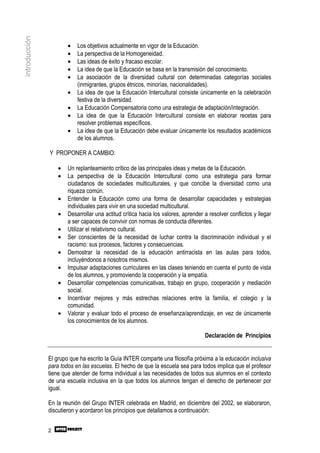 introducción

                       •   Los objetivos actualmente en vigor de la Educación.
                       •   La perspectiva de la Homogeneidad.
                       •   Las ideas de éxito y fracaso escolar.
                       •   La idea de que la Educación se basa en la transmisión del conocimiento.
                       •   La asociación de la diversidad cultural con determinadas categorías sociales
                           (inmigrantes, grupos étnicos, minorías, nacionalidades).
                       •   La idea de que la Educación Intercultural consiste únicamente en la celebración
                           festiva de la diversidad.
                       •   La Educación Compensatoria como una estrategia de adaptación/integración.
                       •   La idea de que la Educación Intercultural consiste en elaborar recetas para
                           resolver problemas específicos.
                       •   La idea de que la Educación debe evaluar únicamente los resultados académicos
                           de los alumnos.

               Y PROPONER A CAMBIO:

                   •   Un replanteamiento crítico de las principales ideas y metas de la Educación.
                   •   La perspectiva de la Educación Intercultural como una estrategia para formar
                       ciudadanos de sociedades multiculturales, y que concibe la diversidad como una
                       riqueza común.
                   •   Entender la Educación como una forma de desarrollar capacidades y estrategias
                       individuales para vivir en una sociedad multicultural.
                   •   Desarrollar una actitud crítica hacia los valores, aprender a resolver conflictos y llegar
                       a ser capaces de convivir con normas de conducta diferentes.
                   •   Utilizar el relativismo cultural.
                   •   Ser conscientes de la necesidad de luchar contra la discriminación individual y el
                       racismo: sus procesos, factores y consecuencias.
                   •   Demostrar la necesidad de la educación antirracista en las aulas para todos,
                       incluyéndonos a nosotros mismos.
                   •   Impulsar adaptaciones curriculares en las clases teniendo en cuenta el punto de vista
                       de los alumnos, y promoviendo la cooperación y la empatía.
                   •   Desarrollar competencias comunicativas, trabajo en grupo, cooperación y mediación
                       social.
                   •   Incentivar mejores y más estrechas relaciones entre la familia, el colegio y la
                       comunidad.
                   •   Valorar y evaluar todo el proceso de enseñanza/aprendizaje, en vez de únicamente
                       los conocimientos de los alumnos.

                                                                                   Declaración de Principios


               El grupo que ha escrito la Guía INTER comparte una filosofía próxima a la educación inclusiva
               para todos en las escuelas. El hecho de que la escuela sea para todos implica que el profesor
               tiene que atender de forma individual a las necesidades de todos sus alumnos en el contexto
               de una escuela inclusiva en la que todos los alumnos tengan el derecho de pertenecer por
               igual.

               En la reunión del Grupo INTER celebrada en Madrid, en diciembre del 2002, se elaboraron,
               discutieron y acordaron los principios que detallamos a continuación:


               2
 