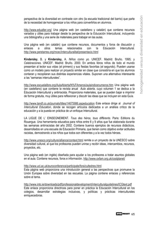 homogeneidad versus diversidad en educación
perspectiva de la diversidad en contraste con otro (la escuela tradicional del barrio) que parte
de la necesidad de homogeneizar a los niños para convertirlos en alumnos.

http://www.edualter.org/ Una página web (en castellano y catalán) que contiene recursos
variados y útiles para trabajar desde la perspectiva de la Educación Intercultural, incluyendo
una bibliografía y una serie de materiales para trabajar en las aulas.

Una página web (en catalán) que contiene recursos, documentos y foros de discusión y
enlaces     a    otros    temas      relacionados      con     la Educación Intercultural.
http://www.peretarres.org/mcec/interculturalitat/presentacio.html

Kindersley, B. y Kindersley, A. Niños como yo. UNICEF. Madrid: Bruño. 1995; y
Celebraciones. UNICEF. Madrid: Bruño. 2000. En ambos libros niños de todo el mundo
presentan al lector sus vidas (el primero) y sus fiestas favoritas (el segundo). Pueden usarse
como un modelo para realizar un proyecto similar en clase que consistiría en que los alumnos
contaran y recopilaran sus distintas experiencias vitales. Suponen una alternativa interesante
a las “semanas interculturales”.

http://www.escuelalibre.org/AulaAbierta/N%FAmeros/aulaindicenumeros.htm Una página web
(en castellano) que contiene la revista anual Aula abierta, cuyo volumen 1 se dedica a la
Educación Intercultural y antirracista. Proporciona materiales, que se pueden bajar e imprimir
de forma gratuita, muy útiles para reflexionar y discutir las ideas que se incluyen en esta Guía.

http://www.tandf.co.uk/journals/titles/14675986.aspeducation Este enlace dirige al Journal of
Intercultural Education, donde se recogen artículos dedicados a un análisis crítico de la
educación y a la puesta en práctica de un enfoque Intercultural.

LA LIGUE DE L’ EINSEGNEMENT. Tous des héros, tous différents. Paris: Editions du
Rouergue. Una herramienta educativa para niños entre 6 y 9 años que fue elaborada durante
las semanas antirracistas del año 2002. Contiene buenos ejemplos de recursos didácticos,
desarrollados en una escuela de Educación Primaria, que tienen como objetivo evitar actitudes
racistas, demostrando a los niños que todos son diferentes y a la vez todos héroes.

http://www.unesco.org/culture/alliance/context.html remite a un proyecto de la UNESCO sobre
diversidad cultural, al que los profesores pueden unirse y recibir ideas, intercambios, recursos,
proyectos, etc.

Una página web (en inglés) diseñada para ayudar a los profesores a tratar asuntos globales
en el aula. Contiene recursos, foros e información. http://www.oxfam.org.uk/coolplanet/

http://www.ucl.ac.uk/euroconference/participate/fora/cultedres.html
Esta página web proporciona una introducción general a las perspectivas que promueve la
Unión Europea sobre diversidad en las escuelas. La página contiene enlaces y referencias
sobre el tema.

http://www.into.ie/downloads/pdf/professionaldevelopment/interculturalguidelines/ICGtext.pdf
Este enlace proporciona directrices para poner en práctica la Educación Intercultural en los
colegios, desarrollar estrategias inclusivas, y políticas y prácticas interculturales
enriquecedoras.




                                                                                              65
 