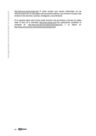 http://www.ecmi.de/doc/index.html El centro europeo para asuntos relacionados con las
homogeneidad versus diversidad en educación

                                              minorías proporciona en esta página web documentos relativos a las minorías en Europa. Está
                                              dividida en tres secciones: acciones, investigación y documentación.

                                              En la siguiente página web el lector puede encontrar más documentos y artículos (en inglés)
                                              sobre el tema de la diversidad http://www.ingenta.com/,Hay publicaciones accesibles en
                                              portugués en: http://www.ced.ufsc.br/nucleos/mover/index.html, y en italiano en:
                                              http://www.comune.torino.it/cultura/intercultura/index2.html




                                              66
 