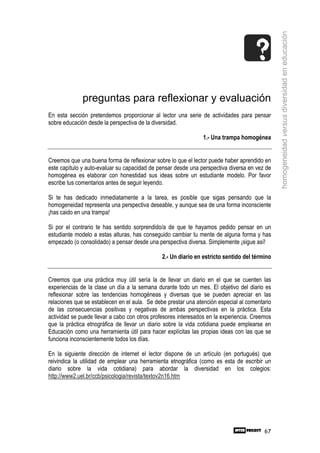 homogeneidad versus diversidad en educación
              preguntas para reflexionar y evaluación
En esta sección pretendemos proporcionar al lector una serie de actividades para pensar
sobre educación desde la perspectiva de la diversidad.

                                                               1.- Una trampa homogénea


Creemos que una buena forma de reflexionar sobre lo que el lector puede haber aprendido en
este capítulo y auto-evaluar su capacidad de pensar desde una perspectiva diversa en vez de
homogénea es elaborar con honestidad sus ideas sobre un estudiante modelo. Por favor
escribe tus comentarios antes de seguir leyendo.

Si te has dedicado inmediatamente a la tarea, es posible que sigas pensando que la
homogeneidad representa una perspectiva deseable, y aunque sea de una forma inconsciente
¡has caido en una trampa!

Si por el contrario te has sentido sorprendido/a de que te hayamos pedido pensar en un
estudiante modelo a estas alturas, has conseguido cambiar tu mente de alguna forma y has
empezado (o consolidado) a pensar desde una perspectiva diversa. Simplemente ¡sigue así!

                                               2.- Un diario en estricto sentido del término


Creemos que una práctica muy útil sería la de llevar un diario en el que se cuenten las
experiencias de la clase un día a la semana durante todo un mes. El objetivo del diario es
reflexionar sobre las tendencias homogéneas y diversas que se pueden apreciar en las
relaciones que se establecen en el aula. Se debe prestar una atención especial al comentario
de las consecuencias positivas y negativas de ambas perspectivas en la práctica. Esta
actividad se puede llevar a cabo con otros profesores interesados en la experiencia. Creemos
que la práctica etnográfica de llevar un diario sobre la vida cotidiana puede emplearse en
Educación como una herramienta útil para hacer explícitas las propias ideas con las que se
funciona inconscientemente todos los días.

En la siguiente dirección de internet el lector dispone de un artículo (en portugués) que
reivindica la utilidad de emplear una herramienta etnográfica (como es esta de escribir un
diario sobre la vida cotidiana) para abordar la diversidad en los colegios:
http://www2.uel.br/ccb/psicologia/revista/textov2n16.htm




                                                                                         67
 