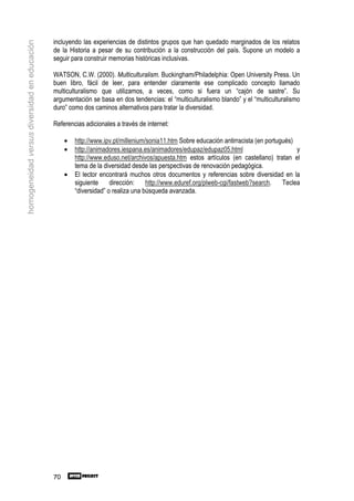 incluyendo las experiencias de distintos grupos que han quedado marginados de los relatos
homogeneidad versus diversidad en educación

                                              de la Historia a pesar de su contribución a la construcción del país. Supone un modelo a
                                              seguir para construir memorias históricas inclusivas.

                                              WATSON, C.W. (2000). Multiculturalism. Buckingham/Philadelphia: Open University Press. Un
                                              buen libro, fácil de leer, para entender claramente ese complicado concepto llamado
                                              multiculturalismo que utilizamos, a veces, como si fuera un “cajón de sastre”. Su
                                              argumentación se basa en dos tendencias: el “multiculturalismo blando” y el “multiculturalismo
                                              duro” como dos caminos alternativos para tratar la diversidad.

                                              Referencias adicionales a través de internet:

                                                   •   http://www.ipv.pt/millenium/sonia11.htm Sobre educación antirracista (en portugués)
                                                   •   http://animadores.iespana.es/animadores/edupaz/edupaz05.html                        y
                                                       http://www.eduso.net/archivos/apuesta.htm estos artículos (en castellano) tratan el
                                                       tema de la diversidad desde las perspectivas de renovación pedagógica.
                                                   •   El lector encontrará muchos otros documentos y referencias sobre diversidad en la
                                                       siguiente     dirección:    http://www.eduref.org/plweb-cgi/fastweb?search.    Teclea
                                                       “diversidad” o realiza una búsqueda avanzada.




                                              70
 