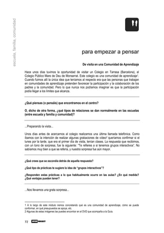 escuela, familia, comunidad




                                                                              para empezar a pensar

                                                                               De visita en una Comunidad de Aprendizaje

                              Hace unos días tuvimos la oportunidad de visitar un Colegio en Tarrasa (Barcelona), el
                              Colegio Público Mare de Deu de Monserrat. Este colegio es una comunidad de aprendizaje1.
                              Cuando fuimos allí la única idea que teníamos al respecto era que las personas que trabajan
                              en comunidades de aprendizaje pretenden favorecer la participación y la colaboración de los
                              padres y la comunidad. Pero lo que nunca nos podíamos imaginar es que la participación
                              podía llegar a los límites que alcanza.


                              ¿Qué piensas (o pensáis) que encontramos en el centro?

                              O, dicho de otra forma, ¿qué tipos de relaciones se dan normalmente en las escuelas
                              (entre escuela y familia y comunidad)?


                              ...Preparando la visita...

                              Unos días antes de acercarnos al colegio realizamos una última llamada telefónica. Como
                              íbamos con la intención de realizar algunas grabaciones de vídeo2 queríamos confirmar si el
                              lunes por la tarde, que era el primer día de visita, tenían clases. La respuesta que recibimos,
                              con un tono de sorpresa, fue la siguiente: “Te refieres a si tenemos grupos interactivos”. No
                              sabíamos muy bien a que se refería, y nuestra sorpresa fue aún mayor.


                              ¿Qué crees que se escondía detrás de aquella respuesta?

                              ¿Qué tipo de prácticas te sugiere la idea de “grupos interactivos”?

                              ¿Responden estas prácticas a lo que habitualmente ocurre en las aulas? ¿En qué medida?
                              ¿Qué ventajas pueden tener?


                              ...Nos llevamos una grata sorpresa...



                              1 A lo largo de este módulo iremos concretando qué es una comunidad de aprendizaje, cómo se puede
                              conformar, en qué presupuestos se apoya, etc.
                              2 Algunas de estas imágenes las puedes encontrar en el DVD que acompaña a la Guía.


                              72
 