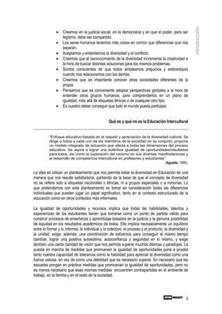 introducción
              •    Creemos en la justicia social, en la democracia y en que el poder, para ser
                   legítimo, debe ser compartido.
              •    Los seres humanos tenemos más cosas en común que diferencias que nos
                   separan.
              •    Aceptamos y entendemos la diversidad y el conflicto.
              •    Creemos que el reconocimiento de la diversidad incrementa la creatividad a
                   la hora de buscar distintas soluciones para los mismos problemas.
              •    Somos conscientes de que todos empleamos prejuicios y estereotipos
                   cuando nos relacionamos con los demás.
              •    Creemos que es importante conocer otras sociedades diferentes de la
                   propia.
              •    Pensamos que es conveniente adoptar perspectivas globales a la hora de
                   entender otros grupos humanos, para comprenderlos en un plano de
                   igualdad, más allá de etiquetas étnicas o de cualquier otro tipo.
              •    Es nuestro deber conseguir que todo el mundo pueda participar.


                                                 Qué es y qué no es la Educación Intercultural


          “Enfoque educativo basado en el respeto y apreciación de la diversidad cultural. Se
          dirige a todos y cada uno de los miembros de la sociedad en su conjunto, propone
          un modelo integrado de actuación que afecta a todas las dimensiones del proceso
          educativo. Se aspira a lograr una auténtica igualdad de oportunidades/resultados
          para todos; así como la superación del racismo en sus diversas manifestaciones y
          el desarrollo de competencia intercultural en profesores y estudiantes”
                                                                                 (Aguado, 1995).

La idea es utilizar un planteamiento que nos permita tratar la diversidad en Educación de una
manera que nos resulte satisfactoria, partiendo de la base de que el concepto de diversidad
no se refiere sólo a etiquetas nacionales o étnicas, ni a grupos especiales o a minorías. Lo
que pretendemos con este planteamiento es tomar en consideración todas las diferencias
individuales que pueden jugar un papel significativo, tanto en el contexto estructurado de la
educación como en otros contextos más informales.

La igualdad de oportunidades y recursos implica que todas las habilidades, talentos y
experiencias de los estudiantes tienen que tomarse como un punto de partida válido para
construir procesos de enseñanza y aprendizaje basados en la justicia y la genuina posibilidad
de equidad en los resultados académicos de todos. Ello implica necesariamente un equilibrio
entre lo formal y lo informal, lo individual y lo colectivo, el proceso y el producto, la diversidad y
la unidad; exige, además, una coordinación de esfuerzos para conseguir al mismo tiempo
cambiar, lograr una positiva autoestima, autoconfianza y seguridad en sí mismo, y exige
también una cierta claridad de visión que nos permita superar muchos dilemas y paradojas. La
puesta en marcha de medidas que promueven la igualdad de oportunidades pone a prueba
tanto nuestra capacidad de tolerancia como la habilidad para apreciar la diversidad como una
fuerza valiosa, en vez de como una debilidad que es necesario superar. En necesario que las
escuelas pongan en práctica medidas que promuevan la igualdad de oportunidades, pero no
es menos necesario que esas mismas medidas encuentren contrapartidas en el ambiente de
trabajo, en la familia y en el resto de la sociedad.




                                                                                                    3
 