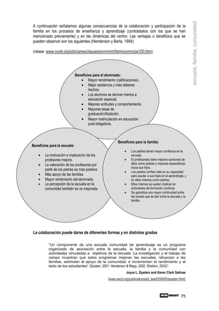 escuela, familia, comunidad
A continuación señalamos algunas consecuencias de la colaboración y participación de la
familia en los procesos de enseñanza y aprendizaje (contrástalos con los que se han
mencionado previamente) y en las dinámicas del centro. Las ventajas o beneficios que se
pueden observar son los siguientes (Henderson y Berla, 1994):

(véase: www.ncrel.org/sdrs/areas/issues/envrnmnt/famncomm/pa100.htm):




                              Beneficios para el alumnado:
                                 • Mayor rendimiento (calificaciones).
                                 • Mejor asistencia y más deberes
                                      hechos.
                                 • Los alumnos se derivan menos a
                                      educación especial.
                                 • Mejores actitudes y comportamiento.
                                 • Mayores tasas de
                                      graduación/titulación.
                                 • Mayor matriculación en educación
                                      post-obligatoria.



                                                       Beneficios para la familia:
Beneficios para la escuela:
                                                            •      Los padres tienen mayor confianza en la
    •   La motivación e implicación de los                         escuela.
        profesores mejora.                                  •      El profesorado tiene mejores opiniones de
    •   La valoración de los profesores por                        ellos como padres y mayores expectativas
                                                                   hacia sus hijos.
        parte de los padres es más positiva.
                                                            •      Los padres confían más en su capacidad
    •   Más apoyo de las familias.                                 para ayudar a sus hijos en el aprendizaje, y
    •   Mayor rendimiento del alumnado.                            en ellos mismos como padres.
    •   La percepción de la escuela en la                   •      Ellos mismos se suelen implicar en
        comunidad también se ve mejorada.                          actividades de formación continua.
                                                            •      Se garantiza una mayor continuidad entre
                                                                   las pautas que se dan entre la escuela y la
                                                                   familia.




La colaboración puede darse de diferentes formas y en distintos grados

          “Un componente de una escuela comunidad de aprendizaje es un programa
          organizado de asociación entre la escuela, la familia y la comunidad con
          actividades vinculadas a objetivos de la escuela. La investigación y el trabajo de
          campo muestran que estos programas mejoran las escuelas, refuerzan a las
          familias, estimulan el apoyo de la comunidad, e incrementan el rendimiento y el
          éxito de los estudiantes” (Epstein, 2001; Henderson & Mapp, 2002; Sheldon, 2003)”.
                                                                Joyce L. Epstein and Karen Clark Salinas
                                                 (www.ascd.org/publications/ed_lead/200405/epstein.html)



                                                                                                          75
 
