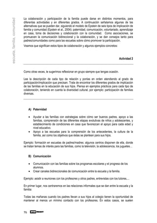 La colaboración y participación de la familia puede darse en distintos momentos, para
escuela, familia, comunidad

                              diferentas actividades y en diferentes grados. A continuación señalamos algunas de las
                              alternativas que se pueden dar, siguiendo el modelo de Epstein de seis tipos de implicación de
                              familia y comunidad (Epstein et al., 2004): paternidad, comunicación, voluntariado, aprendizaje
                              en casa, toma de decisiones y colaboración con la comunidad. Como asociaciones, se
                              promueven la comunicación bidireccional y la colaboración, y se dan consejos tanto para
                              padres/comunidades como para las escuelas sobre cómo promover la participación.
                              Veamos que significan estos tipos de colaboración y algunos ejemplos concretos:



                                                                                                                   Actividad 2



                              Como otras veces, te sugerimos reflexionar en grupo siempre que tengas ocasión.

                              Lee la descripción de cada tipo de relación y ponlas en orden atendiendo al grado de
                              participación/implicación que precisan. Trata de encontrar los diferentes grados de implicación
                              de las familias en la educación de sus hijos. Piensa en ejemplos prácticos para cada tipo de
                              colaboración, teniendo en cuenta la diversidad cultural, por ejemplo: participación de familias
                              diversas.



                                   A) Paternidad

                                   •   Ayudar a las familias con estrategias sobre cómo ser buenos padres, apoyo a las
                                       familias, comprensión de las diferentes etapas evolutivas de niños y adolescentes, y
                                       establecimiento de condiciones en casa que favorezcan el apoyo para cada edad y
                                       nivel educativo.
                                   •   Apoyo a las escuelas para la comprensión de los antecedentes, la cultura de la
                                       familia, así como los objetivos que éstas se plantean para sus hijos.

                              Ejemplo: formación en escuelas de padres/madres: algunos centros disponen de ella, donde
                              se tratan temas de interés para las familias, como la televisión, la adolescencia, los juguetes…


                                   B) Comunicación

                                   •   Comunicación con las familias sobre los programas escolares y el progreso de los
                                       alumnos.
                                   •   Crear canales bidireccionales de comunicación entre la escuela y la familia.

                              Ejemplo: asistir a reuniones con los profesores y otros padres, entrevistas con los tutores,...

                              En primer lugar, nos centraremos en las relaciones informales que se dan entre la escuela y la
                              familia:

                              Todas las mañanas cuando los padres llevan a sus hijos al colegio tienen la oportunidad de
                              mantener al menos un mínimo contacto con los profesores. En estos casos, se suelen


                              76
 