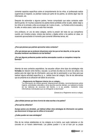 escuela, familia, comunidad
comentar aspectos específicos sobre el comportamiento de los niños, el profesorado realiza
sugerencias al respecto, se plantean dudas por parte de los padres, se solicita algún tipo de
información, etc.

Después de entrevistar a algunos padres, hemos comprobado que estos contactos están
disminuyendo. En muchas ocasiones los padres tienen prohibido entrar al patio, deben dejar a
los niños en la entrada y ellos se encargan de ir solos al aula,... La frontera entre la escuela y
la calle, en estos casos, cada vez está más marcada.

Una profesora, en uno de estos colegios, sentía la presión del resto de sus compañeros
cuando, por iniciativa propia, rompía esa barrera y dejaba entrar a los padres en clase; en
ocasiones aprovechaban el momento para comentar diferentes temas, etc.




¿Para qué piensas que podríais aprovechar estos contactos?

¿Por qué piensas que se producen situaciones como las que se han descrito, en las que las
escuelas mantienen esa distancia con las familias?

¿Por qué algunos profesores pueden sentirse amenazados cuando un compañero rompe las
barreras?




Además de esos contactos esporádicos, las escuelas utilizan otros tipos de estrategias más
formales de relación entre familia y escuela. La primera de ellas es el envío de cartas a los
padres para dar algún tipo de información, para que den la autorización a sus hijos para que
realicen alguna actividad específica (p. e., salidas fuera del colegio). Otra de las alternativas
que se presenta es la utilización del tablón de anuncios.
          ...Reglamento de Régimen Interior de un colegio...
          “La información de interés general: disposiciones oficiales, recomendaciones sobre
          higiene, actividades culturales y otros asuntos que les afecten, se realizará a través
          de los tablones de anuncios del Centro, y si es posible, mediante notas
          informativas individuales que se entregarán al alumnado”

                                                        (Extracto de un Reglamento real de un colegio).



¿Qué utilidad piensas que tiene el envío de notas escritas a los padres?

¿Para qué las utilizarías?

Aunque parece una obviedad, ¿es habitual utilizar otras estrategias de información con padres
que desconocen la lengua que se utiliza en la escuela?

¿Cuáles pueden ser esas estrategias?


Otra de las rutinas establecidas en los colegios es la tutoría, que suele realizarse un día
concreto en un horario determinado. Los padres pueden ir a ver al tutor por su propia


                                                                                                   77
 