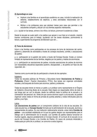 escuela, familia, comunidad

                              D) Aprendizaje en casa
                                   •   Implicar a las familias en el aprendizaje académico en casa, incluido la realización de
                                       deberes, establecimiento de objetivos, y otras actividades relacionadas con el
                                       currículo.
                                   •   Motivar a los profesores para que planteen tareas para casa que permitan a los
                                       estudiantes compartir y discutir con sus familias aspectos interesantes.
                              p. e.: ayudar en las tareas, animar a los niños a la lectura, promover la asistencia a clase.

                              Desde la escuela se suele pedir a los padres que apoyen a sus hijos en el estudio, creando
                              buenas condiciones para el trabajo, ayudando con las tareas escolares, promoviendo la
                              lectura, supervisando los programas de televisión que ven,…


                              E) Toma de decisiones
                              Incluir a las familias como participantes en los procesos de toma de decisiones del centro,
                              gobierno y desarrollo de actividades a través de consejos escolares, comités, o asociaciones
                              de padres.
                              p. e.: participación en la gestión del centro a través del Consejo Escolar. Existe un número
                              limitado de representantes de las familias, elegidos por los padres y madres de alumnos/as.
                              p. e.: participación en asociaciones de padres, incluidas asociaciones de padres de alumnos
                              con necesidades educativas especiales (autismo, discapacidad...), de padres con hijos de alta
                              capacidad, etc.


                              Veamos como ocurre este tipo de participación a través de tres ejemplos:
                              Inglaterra:
                              Todos los escuelas públicas de Primaria y Secundaria tienen Asociaciones de Padres y
                              Profesores (Parent -Teacher Associations, PTA's). Sus tareas son organizar actividades
                              sociales y de búsqueda de fondos para alumnos, padres y profesores.

                              Todas las escuelas tienen al menos un padre y un profesor como representante en el Órgano
                              de Gobierno (Governing Body) de la escuela. Este órgano es responsable último de todo lo
                              que tenga que ver con la escuela, desde los edificios hasta la política de la escuela o la
                              contratación del personal, etc. Antes de que nuevos alumnos vayan a una escuela, se pueden
                              organizar varias visitas en forma de jornada de puertas abiertas y visitas individuales para los
                              padres y sus hijos.

                              Latvia:
                              Las asociaciones de padres son un componente cotidiano de la vida de las escuelas. En
                              cada escuela hay un Consejo Escolar formado por la administración de la escuela, alumnos y
                              representantes de padres. Es una institución relativamente reciente, antes había Comités de
                              padres – una sociedad establecida en la que los padres elegían sus representantes para el
                              diálogo con la administración de la escuela. Los Comités de padres todavía funcionan en
                              muchos lugares, algunos paralelamente al Consejo Escolar. El currículo de la escuela no es
                              asunto del Consejo Escolar o los Comités de Padres. En casos de conducta intolerable o
                              inadecuada por parte de un profesor, se comunica a estos órganos.



                              80
 