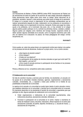 escuela, familia, comunidad
España:
Las Asociaciones de Madres y Padres (AMPAS) (antes APAS: Asociaciones de Padres) son
las asociaciones de todos los padres de los alumnos de cada colegio (educación obligatoria).
Estas asociaciones tienen reglas sobre cómo hacer su trabajo: tienen elecciones de su
presidente, secretario, tesorero y otras personas que juntas hacen el trabajo de la asociación.
El trabajo en la escuela incluye la organización de las actividades extraescolares que se
realizan semanalmente después de clase; colaboración con los profesores en excursiones o
salidas del colegio (con la organización de alumnos, transporte, fondos para pagar las visitas,
ayuda a los profesores, con el alumnado más joven, etc.), si hay comedor en el colegio
algunos padres pueden participar en él y controlar los alimentos (menús, variedad y calidad).
Algunos padres son elegidos como miembros del Consejo Escolar, organismo donde se
deben aprobar algunas actividades de la escuela, como el programa económico para cada
año; los objetivos de la educación; los plazos; las líneas pedagógicas del colegio; normas
disciplinarias; etc.

                                                                                   Actividad 5



Como puedes ver, estos tres países tienen una organización similar para implicar a los padres
en los procesos de toma de decisiones. Analiza en tu propio centro, o en un centro cercano:

    •     ¿Qué órganos de decisión existen?
    •     ¿Cómo trabajan?
    •     ¿Cuáles son sus objetivos?
    •     ¿La participación de los padres de minorías culturales es igual que la del resto? En
          caso negativo, ¿por qué no?
    •     ¿Cómo puede la escuela promover la participación de las familias en los procesos
          de toma de decisiones?

Piensa y reflexiona con tus compañeros sobre estas cuestiones.


F) Colaboración con la comunidad
Se trata de coordinar recursos y servicios para las familias, los estudiantes y la escuela con
los grupos de la comunidad, incluidas empresas, agencias, organizaciones y asociaciones
culturales, universidades, etc., y capacitar a todos para contribuir en la medida de sus
posibilidades al desarrollo de la comunidad.
La apertura de la escuela a la comunidad se puede lograr desde el centro educativo mismo,
que establece relaciones con la comunidad, y permite que la comunidad entre en la escuela.
Es importante desarrollar en los estudiantes el sentido de comunidad y capacitarles para que
participen en ella. Algunos ejemplos de colaboración con la comunidad son:
    •   Visitar organizaciones e instituciones de la comunidad (ayuntamientos, otras
        instituciones educativas, asociaciones culturales, bibliotecas…)
    •   Favorecer la participación de la comunidad en el centro: implicar a voluntarios en
        tareas de mediación social y educativa, traductores, ofrecer espacios en el centro para
        asociaciones (culturales, de padres, deportes, formativas (p. e., escuela de música…),
        asociaciones de inmigrantes, …


                                                                                            81
 