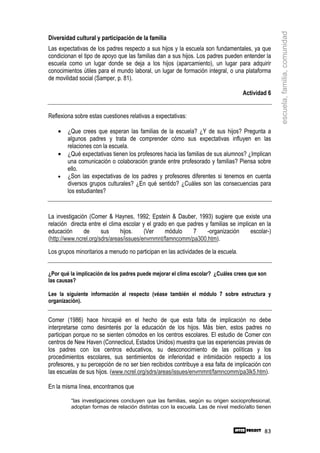 escuela, familia, comunidad
Diversidad cultural y participación de la familia
Las expectativas de los padres respecto a sus hijos y la escuela son fundamentales, ya que
condicionan el tipo de apoyo que las familias dan a sus hijos. Los padres pueden entender la
escuela como un lugar donde se deja a los hijos (aparcamiento), un lugar para adquirir
conocimientos útiles para el mundo laboral, un lugar de formación integral, o una plataforma
de movilidad social (Samper, p. 81).

                                                                                   Actividad 6


Reflexiona sobre estas cuestiones relativas a expectativas:

    •   ¿Que crees que esperan las familias de la escuela? ¿Y de sus hijos? Pregunta a
        algunos padres y trata de comprender cómo sus expectativas influyen en las
        relaciones con la escuela.
    •   ¿Qué expectativas tienen los profesores hacia las familias de sus alumnos? ¿Implican
        una comunicación o colaboración grande entre profesorado y familias? Piensa sobre
        ello.
    •   ¿Son las expectativas de los padres y profesores diferentes si tenemos en cuenta
        diversos grupos culturales? ¿En qué sentido? ¿Cuáles son las consecuencias para
        los estudiantes?


La investigación (Comer & Haynes, 1992; Epstein & Dauber, 1993) sugiere que existe una
relación directa entre el clima escolar y el grado en que padres y familias se implican en la
educación      de      sus     hijos.    (Ver    módulo     7     -organización      escolar-)
(http://www.ncrel.org/sdrs/areas/issues/envrnmnt/famncomm/pa300.htm).

Los grupos minoritarios a menudo no participan en las actividades de la escuela.


¿Por qué la implicación de los padres puede mejorar el clima escolar? ¿Cuáles crees que son
las causas?

Lee la siguiente información al respecto (véase también el módulo 7 sobre estructura y
organización).


Comer (1986) hace hincapié en el hecho de que esta falta de implicación no debe
interpretarse como desinterés por la educación de los hijos. Más bien, estos padres no
participan porque no se sienten cómodos en los centros escolares. El estudio de Comer con
centros de New Haven (Connecticut, Estados Unidos) muestra que las experiencias previas de
los padres con los centros educativos, su desconocimiento de las políticas y los
procedimientos escolares, sus sentimientos de inferioridad e intimidación respecto a los
profesores, y su percepción de no ser bien recibidos contribuye a esa falta de implicación con
las escuelas de sus hijos. (www.ncrel.org/sdrs/areas/issues/envrnmnt/famncomm/pa3lk5.htm).

En la misma línea, encontramos que

         “las investigaciones concluyen que las familias, según su origen socioprofesional,
         adoptan formas de relación distintas con la escuela. Las de nivel medio/alto tienen



                                                                                           83
 